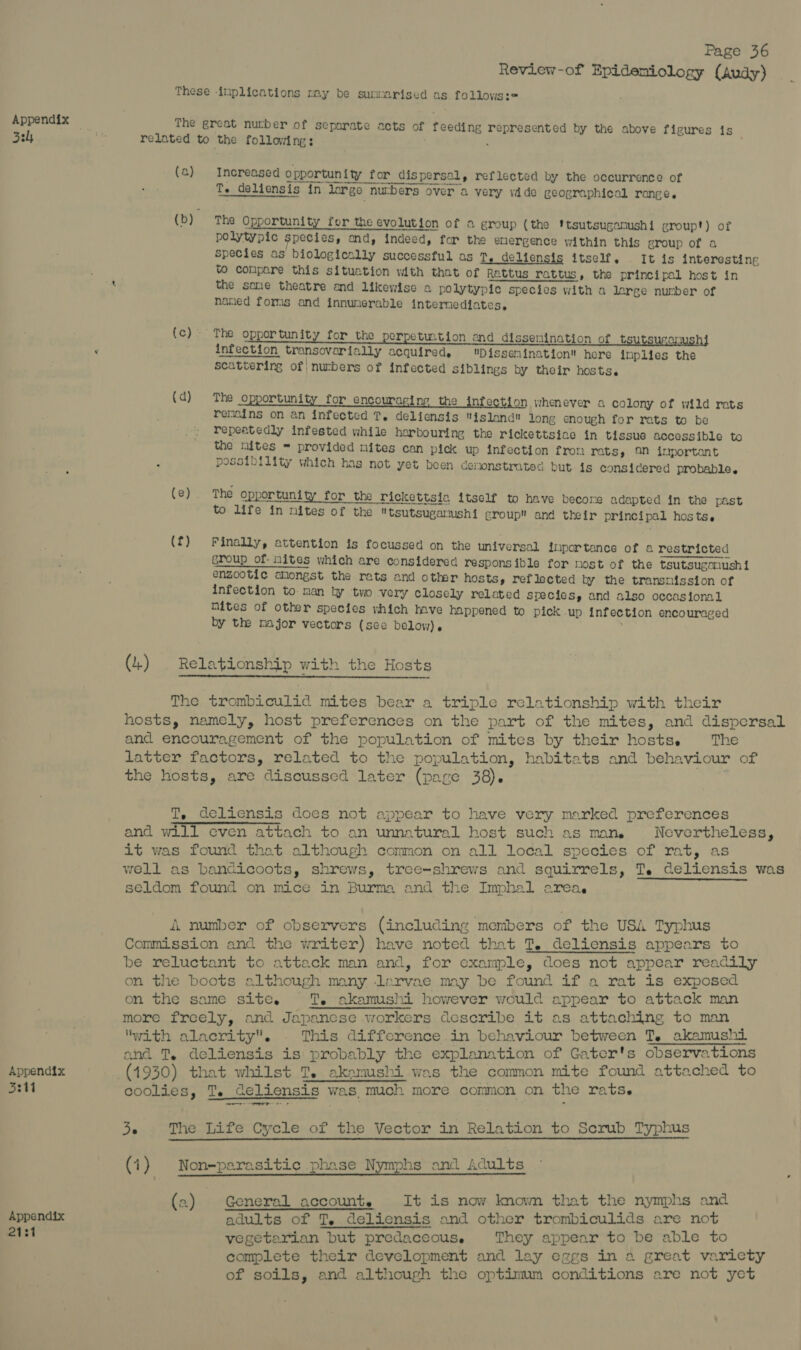 Review-of Epideniology (Audy) These -inplications my be summarised as follows:e Appendix 7 The great nurber of separate acts of feeding represented by the above figures is 3h a related to the following: . (a) Increased opportuni ty for dispersal, reflected by the occurrence of poten ernest tema, Te deliensis in large nurbers over a very vdde geographical range. (b) The Opportunity for the evolution of a group (the 'tsutsuganushi groupt) of polytypic species, end, indeed, for the emergence within this group of a species as biologically successful as T. delicnsis itself. It is interesting to compare this situetion with that of Rattus rattus, the principal host in the same theatre and likewise a polytypic species with a lerge nunber of naned forms and innunerable internediates, Pon REE of oppor tunity for the perpeti2tion and dissemination of tsutsugamushi 2 infection transovarially acquired. Dissemination here inplies the scattering of | nurbers of infected siblings by their hosts. (d) The opportunity for encouraging the infe n whenever a colony of wild rats remains on an infected T. deliensis ‘island long cnough for rats to be repeatedly infested while harbouring the rickettsiac in tissue accessible to the nites = provided mites can pick up infection fron rats, On important possibility which has not yet been demonstrated but is considered probable. (e). The opportunity for the rickettsia itself to have become adapted in the past to life in nites of the tsutsugalushi group and their principal hosts. (f) Finally, attention is focussed on the universal inportance of a restricted group of: nites which are considered responsible for most of the tsutsugamushi enzootic amongst the rats and other hosts, reflected by the transmission of infection to man by two very closely related species, and also occasional Mites of other species vhich Inve happened to pick up infection encouraged by the major vectors (see below). , (4) Relationship with the Hosts The trombiculid mites bear a triple relationship with their hosts, namely, host preferences on the part of the mites, and dispersal and encouragement of the population of mites by their hostse The latter factors, related to the population, habitats and behaviour of the hosts, are discussed later (pase 38). T, deliensis does not appear to have very marked preferences and will even attach to an unnatural host such as mane Nevertheless, it was found that although common on all local species of rat, as well as bandicoots, shrews, tree-shrews and squirrels, T. deliensis was seldom found on mice in Burma and the Imphal area. A number of cbservers (including members of the USA Typhus Commission and the writer) have noted that T. deliensis appears to be reluctant to attack man and, for example, does not appear readi on the boots although many lervae may be found if a rat is exposed on the same site. TT. akamushi however would appear to attack man more freely, and Japanese workers describe it as attaching to man ‘with alacrity. This difference in behaviour between T. akamushi and T. deliensis is probably the explanation of Gater's observations Appendix (1930) that whilst T. akamushi was the common mite found attached to 334 coolies, T. deliensis was, much more common on the rats. ate ie aici ae 36 The Life Cycle of the Vector in Relation to Scrub Typhus (1) Non-parasitic phase Nymphs and Adults (2) General account. It is now nowm that the nymphs and Appendix adults of T. deliensis and other trombiculids are not 2131 vegetarian but predaccouse They appear to be able to complete their development and lay eggs in a great varicty of soils, and although the optimum conditions are not yet