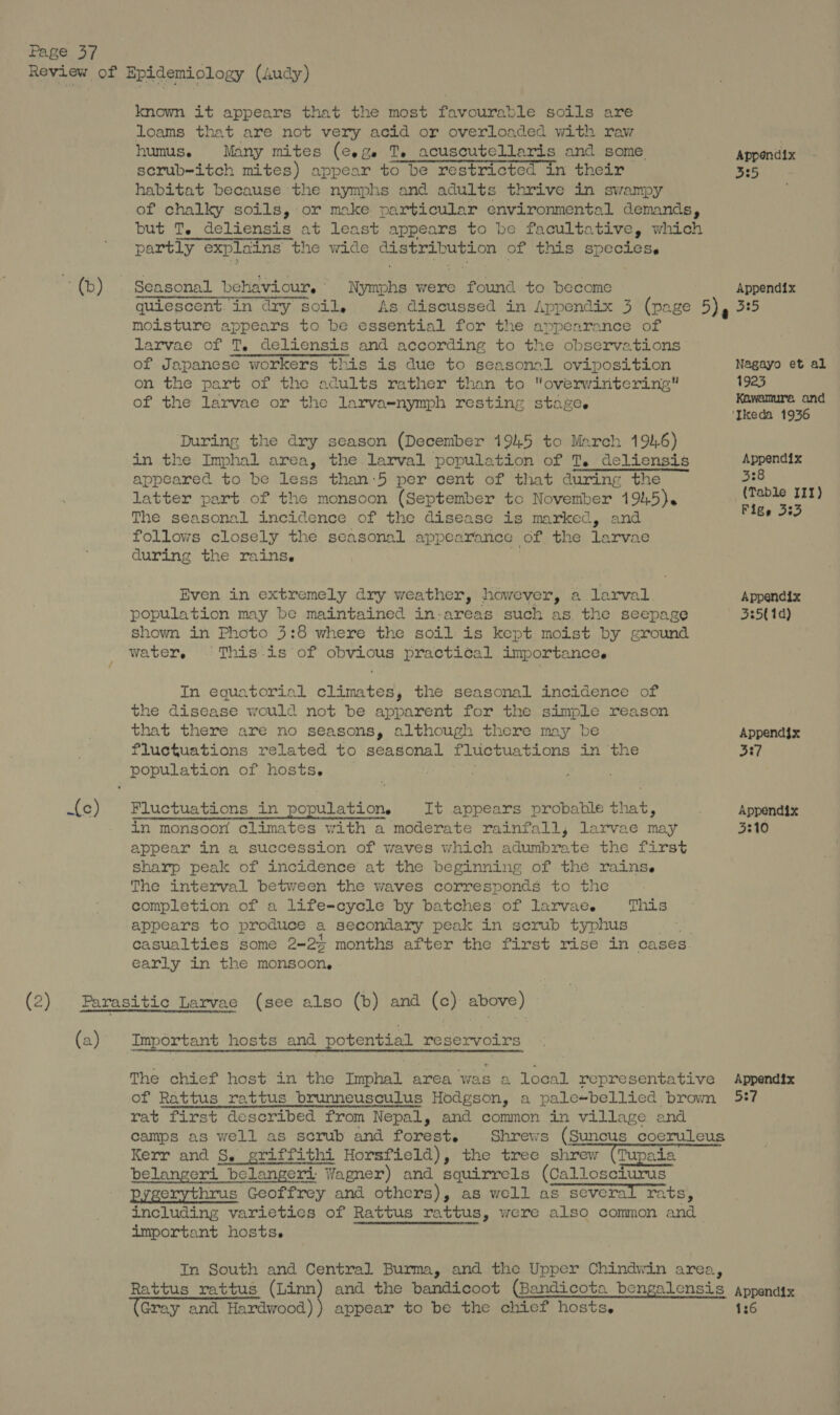 ~(b) One (2) (a) known it appears that the most favourable soils are loams that are not very acid or overloaded with raw humus. Many mites (e.g. Te acuscutellaris and some. serub-itch mites) appear to be restricted in their habitat because the nymphs and adults thrive in swampy of chalky soils, or make particular environmental demands, but T. deliensis at least appears to be facultative, which partly explains the wide distribution of this species, ens yramtenm Pe me As discussed in Appendix 3 (page 5). moisture appears to be essential for the appearance of larvae of T. deliensis and according to the observations of Japanese workers this is due to seasonal oviposition on the part of the adults rather than to overwintering of the larvae or the larva=-nymph resting staze. During the dry season (December 1945 to March 192.6) in the Imphal area, the larval population of T. deliensis appeared to be less than:5 per cent of that during the latter part. of the monsoon (September to November 1945). The seasonal incidence of the disease is marked, and follows closely the seasonal appearance of the larvae during the rains. ‘si Even in extremely dry weather, however, a larval population may be maintained in-areas such as. the seepage shown in Photo 3:8 where the soil is kept moist by ground water, © This-is of obvious practical importance. In equatorial climates, the seasonal incidence of the disease would not be apparent for the simple reason that there are no seasons, although there may be fluctuations related to seasonal fluctuations in the population of hosts. | . Fluctuations in population. It appears probable that, in monsoon climates with a moderate rainfall, larvae may appear in a succession of waves which adumbrate the first sharp peak of incidence’ at the beginning of the rains. The interval between the waves corresponds to the completion of a life-cycle by batches of larvae. appears to produce a secondary peak in scrub typhus casualties some 2-24 months after the first rise in cases. early in the monsoon, This The chief host in the Imphal area was a local representative of Rattus rattus brunneusculus Hodgson, a pale~bellied brown rat first described from Nepal, and common in village and camps as well as scrub and forest. Shrews (Suncus coeruleus Kerr and S. griffithi Horsfield), the tree shrew (Tupaia belangeri belangeri: Wagner) and squirrels (Callosciurus Pygerythrus Geoffrey and others), as well as several rats, including varieties of Rattus rattus, were also common and important hosts. au In South and Central Burma, and the Upper Chindwin area, Rattus rattus Sain (Gray and Hardwood) appear to be the chief hosts. Appendix a5 Nagayo et al 1923 Kawamura and Appendix 338 (Table III) Figs 333 Appendix 335( 1d) Appendjx 3:7 Appendix 3310 Appendix 537 136