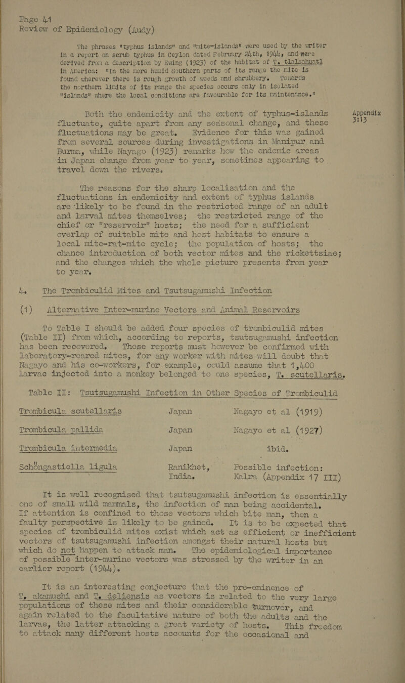Review of Epidemiology (Audy) Gg The phrases typhus islands and mite=islands were used by the writer in a report on scrub typhus in Ceylon dated February 2th, 1944, and were derived from a description by Ewing (1923) of the habitat of Te tlalsahuatl in America: In the more humid Southern parts of its range the nite is found wherever there is rough growth of weeds and shrubbery. Towards the northern limits of its range the species occurs only in isolated islands! where the local conditions are favourable for its naintenance. — ee es Both the endemicity and the extent of typhus-islands Appendix fluctuate, quite apart from any seasonal change, and these +13 fluctuations may be great. Evidence for this was gained from several sources during investigations in Manipur and Burma, while Nayago (1923) remarks how the endemic areas ‘in Japan change from year to year, sometimes appearing to. travel down the rivers. Stet i SS Pl The reasons for the sharp localisation and the fluctuations in endemicity and extent of typhus islands are ‘likely to be found in the restricted range of an adult and larval mites themselves; the restricted range of the chief or reservoir hosts; the necd for a sufficient overlap of suitable mite and host habitats to ensure a local mite-rat-mite cycle; the population of hosts; the chance introduction of both vector mites and the rickettsiae; and the changes which the whole picture presents from yea to year. hie The Trombiculid Mites and Tsutsugamushi Infection (1) Alternative Inter-murine Vectors and Animal Reservoirs To Table I should be added four species of trombiculid mites (Table II) from which, according to reports, tsutsugamushi infection has been recovered, These reports must however be confirmed with laboratory-reared mites, for any worker with mites will doubt that Nagayo and his co-workers, for example, could assume that 1,400 larvae injected into a monkey belonged to one species, T. scutellaris. Table II: Tsutsugamushi Infection in Other Species of Trombiculid Trombicula scutellaris Japan | Nagayo et al (1919) q Trombicula pallida Japan Nagayo et al (1927) | Trombicula intermedia Japan ‘bid. F Schongastiella ligula Ranikhet, | Possible infection: Pottikion gh cu NAS, Indias Kalra (Appendix 17 III) It is well recognised that tsutsugamushi infection is essentially one of small wild mammals, the infection of man being accidental. es attention is confined to those vectors which bite man, then a foulty perspective is likely to be gained, It 1s to be expected that species of trombiculid mites exist which act as efficient or inefficient vectors of tsutsugamushi infection amongst their natural hosts but which do not Happen to attack man. The epidemiological importance of possible le inter-murine vectors was stressed by the writer in an earlier report (194). It is an interesting conjecture that the pre-eminence of T. a akanushi and T. deliensis as vectors is related to the very large populations of these mites and their considerable turnover, and again related to the facultative nature of both the a adults’ and the larvae, the latter attacking a great variety of hosts, This freedom to attack many different hosts accounts for the occasional and