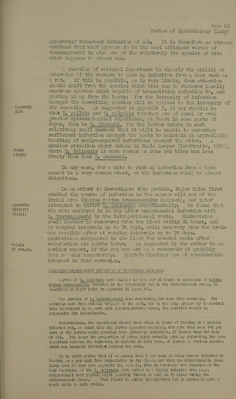 5341 Gater (1930) Appendix 12:9( IV) 17:1(1) Repeds 15 Jan.l5. Page 12. Review of Epidemiology (Audy) apparently reluctant inclusion of man, It is therefore no strange accident that what appears to be the most efficient vector of tsutsugamushi is also one of the relatively few species of mite which happens to attack man. i. question of critical importance is clearly the ability or otherwise of.the vectors to pick up infection from a host such as 2 Rete ye oe If this is possible, as is very likely, then attention should shift from the species which bite man to whatever locally numerous species exist capable of transmitting infection to, and picking it up from the hosts; for the intensity of infection | amongst the man=biting species will be rolated to the intensity of the enzootic. As suggested in Appendix 3, it may readily be et] Te eee Bae eet alis pobgiee™: are of equal or even Pater than is TY ete for the abbas 6Xists in on relatively small numbers that it might be unable to encourage sufficient infection amongst the hosts to maintain an appreciable boosting of newly-acquired infections amongst the mites. A similar situation might obtain in Kuala Lumpur (Lewthwaite, 1930), where T, deliensis is more common on rats but bites man less frecly than does T. akamushi. In any case, for a mite to pick up infection from a host cannot be a very common event, or the meeescae tele would be aan ubiquitous. . In an effort to investigate this problem, Major Kalra first studied the course of infection in the common wild rat of the Imphal arca (Rattus rattus brunneusculus Hodgson), and later attempted to infect T. deliensis experimentally. He found that tis rats suffercd in no way after experimental infection with te tsutsugamushi by the intraperitoneal route. Rickettsiae orth hewever be recovered from the blood within 24 hours, and was possible after at varying intervals up to 99 days. Rickettsiae: reappeared in the blood for several weeks after reinfe¢tion six months later. As suggested by the writer in an earlier report, if the rat: ‘can act as a reservoir it probably does so only temporarily. Kalra's findings are of considerable interest in this connexion. AE led al Seronoriieetcn inom Serene a PAE A UPA FART AN0) Ae Two strains of Re tsutsugatmshi were recovered, but none from controls. ‘The controls were frou oa Mls trapped on the spot, but as the only proper way to control this experinent is to work with laboratory=bred mites, the tie ahi result is suggestive but inconclusive ; Nevertheless, the experinent showed that after 2) hours of feeding.on a heavily cent of the larvae could possibly have picked up infection, if indeed they did this at all. The lower the proportion of mites which actually pick up infection, the more inportant becomes the turnover, in numbers in unit time, of larvac of various species “which can transmit infectiow between the mts. It is worth noting that if we assume that 1 per cent of mites become infected by feeding on a rat with free rickettsiae in its blood, and that, the rickettsaemic phase lasts some 70 days (see Appendix 12, page 9), then an average rat infected at the vory beginning of the Te deliensis peak period in a highly infested area (e.g. Kanglatongbi near Imphal) night possibly infect as many as 15 mites during the rickettstenic phase. This figure is purely hypothetical but is quoted to give a rough scale to such events. '