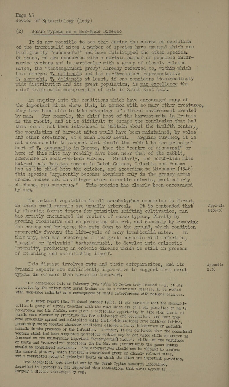 Review of Epidemiology (Audy) od (2) Serub Typhus as a Man-Made Disease It is now possible to see that during the course of evolution of the trombiculid mites a number of species have emerged which are biologically successful and have outstripped the other. species. Of these, we are concerned with a certain number of possible inter-~ murine vectors and in particular with a group of closcly related mites, the tsutsugamushi group already referred to, within which have emerged T, deliensis and its north-eastern representative T. akamushi, T. deliensis at least, if one considers its exceedingly wide distribution and its great population, is par excellence the chicf trombiculid ectoparasite of rats in South East isla. in enquiry into the conditions which have ecnecouraged many of the important mites shows that, in common with so many other creatures, they have been able to take advantage of altered environment created by mane For example, the chief host of the harvest=mite in Britain is the rabbit, and it is difficult to escape the conclusion that had this animal not been introduced to Britain about the twelfth century, the population of harvest mites would have been maintained, by voles and other creatures, at a much lower level. Arguing further, it is not unreasonable to suspect that should the rabbit be the principal host of T, autumnalis in Europe, then the centre of dispersal or home of this mite may readily have been near that of the rabbit, somewhere in south-western Europe. Similarly, the scrub-itch mite Eutrombicula batatas common in Dutch Guiana, Columbia and Panama has as its chief host the chicken, and according to Michener (1946) this species apparently becomes abundant only in the grassy areas around houses and in villages where domestic animals, particularly chickens, are numerous. . This species has clearly been encouraged by Mane : The natural vegetation in all scrub-typhus countries is forest, in which small mammals are usually arboreal. . It is contended that _ » Appendix by clearing forest. tracts for primitive shifting cultivation, man . 2234938 has greatly encouraged the vectors of scrub typhus, firstly by growing foodstuffs and so promoting the rat, and secondly by removing the canopy and bringing the rats down to the ground, which condition apparently favours the life-cycle of many trombiculid mites, In this way, man has encouraged 2 low grade enzootic wild. infection, jungle or sylvatic tsutsugamushi, to develop into epizootic intensity, producing an endemic disease which is still in process of extending and establishing itself, This disease involves rats and their ectoparasites, and its Appendix - dynamic aspects are sufficiently impressive to suggest. that scrub 2338 typhus is of more than academic interest. 40 a conference held on February 3rd, 19/4, at Ceylon. Army Command H.Q., it was Suggested by the writer that scrub typhus may be a man-made disease, to be ranked with manemade malaria as a consequence of mants interference with natural balances, . Ina later report (No. 11 dated October 1945), it was surmised that the akamnushi= delicnsis group of mites, together with the rats which are in a way parasites on mants ' homesteads and his fields, were given a particular opportunity in life yhen tracts of jungle were cleared by prinitive man for cultivation and occupation; and that they _ have gradually spread and multiplied while their rickettsioses have followed behind presunably being boosted whenever conditions allowed a heavy infestation of suitable mammals in-the presence of the infection, Further, it was contended that:the occasional vectors which had been suspected by vartous workérs may be set aside while attention ts focussed on the universally inportant tsutsugamushi “group; vihilst of the mult tude of hosts and reservoirs described, the Murids, and particularly the genus Rattus should be considered parariount. The alternatives should not be allowed to confuse the general picture, which involves a restricted group of closely related nites and a restricted group of principal hosts on which the nites are inportent raraettiae The ecological work carried out by the Serub Typhus Research Laboratory, deseribed in Appendix 2, has supported this contention that serub typhu, largely a disease encouraged by mon, ne yphus is