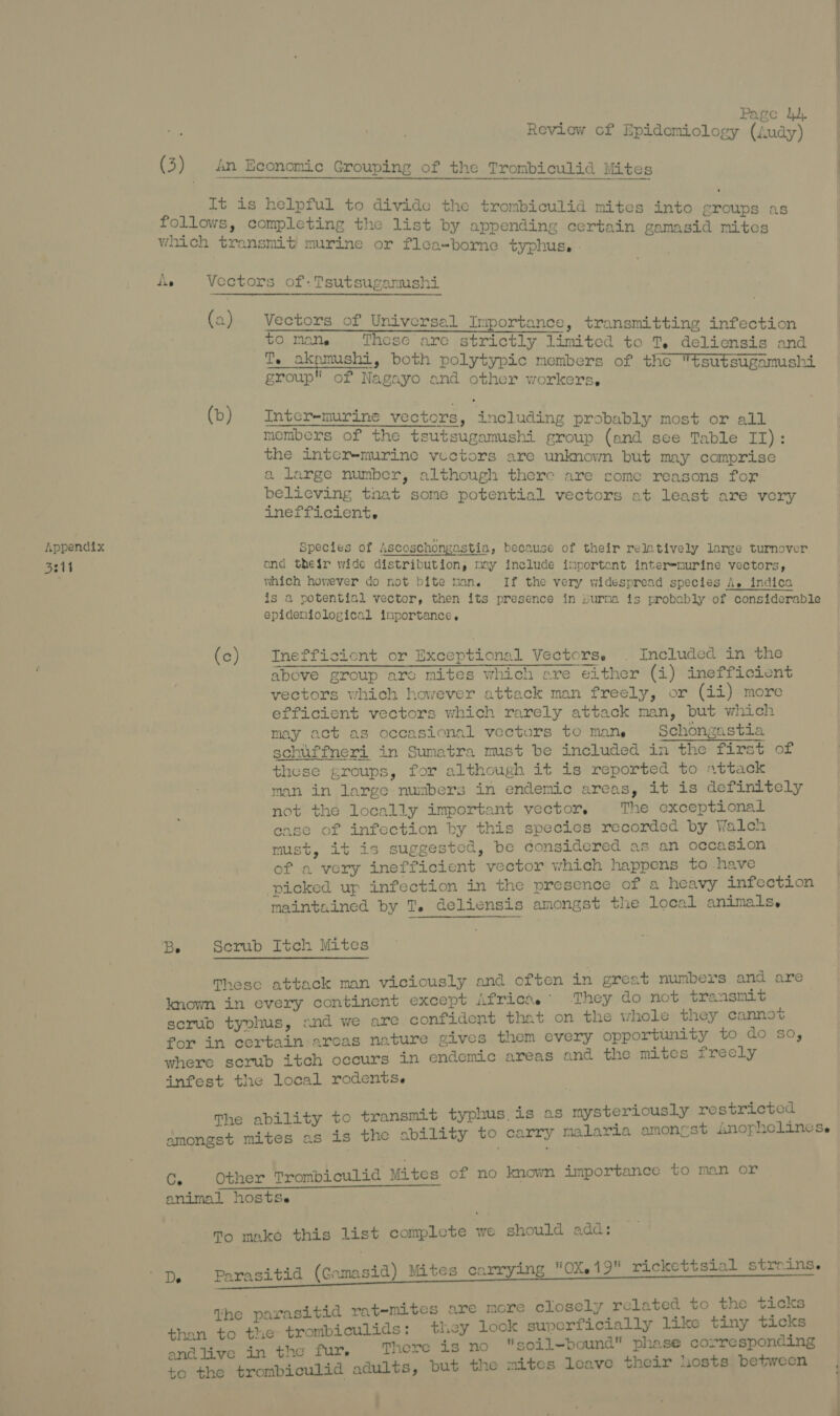 S311 ————————— ; Page dd, Review of Epidemiology (Audy) (3) An Economic Grouping of the Trombiculid Mites  It is helpful to divide the trombiculid mites into groups as follows, completing the list by appending certain gamasid mites which transmit murine or flea-borne typhus. Lie Vectors of: Tsutsugamushi (a) Vectors of Universal Importance, transmitting infection to mane These are strictly limited to T, deliensis and T. akamushi, both polytypic members of the tsutsugamushi group of Nagayo and other workers, (b) Inter-murine vectors, including probably most or all members of the tsutsugamushi group (and see Table II): the inter-murine vectors are unknown but may comprise a large number, although there are some reasons for believing tnat some potential vectors at least are very inefficient. and their wide distribution, may include inportent interemurine vectors, which however do not bite man. If the very widespread species A. indica is a potential vector, then its presence in burna is probably of considerable epideniological inportance,. (c) TInefficicnt or Exceptional Vectors. . Included in the above group arc mites which are either (i) inefficient vectors which however attack man freely, or (ii) more efficient vectors which rarely attack man, but which may act as occasional vectors to Mane Schongastia schuffneri in Sumatra must be included in the first of these groups, for although it is reported to attack man in large numbers in endemic areas, it is definitely not the locally important vector, The exceptional case of infection by this species recorded by Walch must, it is suggested, be considered as an occasion of a very inefficient vector which happens to have picked up infection in the presence of a heavy infection maintained by T. deliensis amongst the local animals. Be Serub Itch Mites These attack man viciously and often in great numbers and are known in every continent except Africas” They do not transmit scrub typhus, and we are confident that on the whole they cannot for in certain arcas nature gives them every opportunity to do so, where scrub itch occurs in endemic areas and the mites frecly infest the local rodents. The ability to transmit typhus is as mysteriously restricted amongst mites as is the ability to carry malaria amonrest Jnophelincs.e Ce Other Trombioulid Mites of no known importance to man or animal hostsSe To make this list complete we should add: De Parasitid (Gamasid) Mites carrying 0X19 rickettsial stroins. the parasitid ratemites are more closely related to the ticks than to the trombiculids: they look superficially like tiny ticks andlive in the fur. There is no 'isoil-bound phase corresponding to the trombiculid adults, but the mites leave their hosts between )