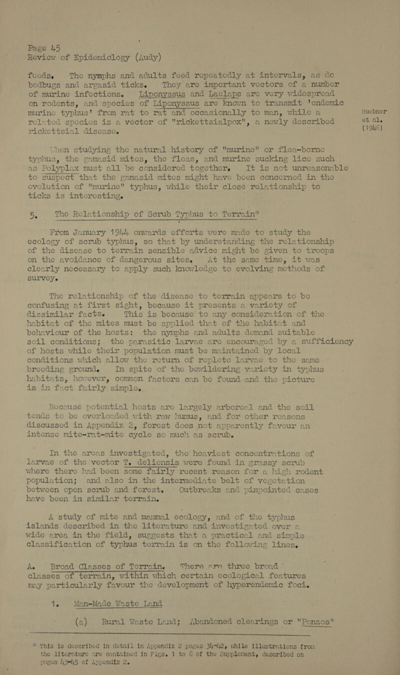 Page 145 Review of Epidemiology (Audy) fecdss The nymphs and adults feed repeatedly at intervals, as do bedbugs and argasid ticks. They are important vectors of a number of murine infections. Liponyssus and Laelaps are very widespread on rodents, and species of Liponyssus are known to transmit. 'endemic murine typhus't from rat to rat and occasionally to man, while a Huebner related species is a vector of rickettsialpox, a newly described Dai 6b rickettsial disease. hen studying the natural history of murine or flea-borne typhus, the gamasid mites, the fleas, and murine sucking lice such as Polyplax must all be considered togethcrs It is not unreasonable to suspect that the gamasid mites might have been concerned in the evolution of murine typhus, while their close relationship to ticks is intcresting. 5. The Relationship of Scrub Typhus to Terrain” From January 191... onwards efforts were made to study the ecology of scrub typhus, so that by understanding the relationship of the disease to terrain sensible advice might be given to troops on the avoidance of dangerous sites. At the same time, it was clearly necessary to apply such knowledge to evolving methods of SULVEYe : rye as The relationship of the disease to terrain appears to be confusing at first sight, because it presents a varicty of dissimilar factSe This is because to any consideration of the habitat of the mites must be applied that of the habitat and behaviour of the hosts: the nymphs and adults demand suitable soil conditions; the parasitic larvae.are encouraged by a suffictency of hosts while their population must be maintained by local conditions which allow the returm of replete larvae to the same brecding grounds In spite of the bewildering varicty in typhus habitats, however, common factors can be found and the picture ig-in/foct. fairlyssimles Becouse potential hosts are largely arboreal and the soil tends to be overloaded with raw humus, and for other reasons discussed in Appendix 2, forest does not apparently favour an intense mite=-rat-mite cycle so much as scrub. In the areas investigated, the’ heaviest concentrations of larvae of the vector T, deliensis were found in grassy: serub where there had been some fairly recent reason for a high rodent population; and also in the intermediate belt of vegetation between open scrub and forest. Outbreaks and pinpointed cases have been in similar terrain, A study of mite and mammal ecology, and of the typhus islands deseribed in the literature and investigated over a wide area in the field, suggests that a practical and simple classification of typhus terrain is on the following lines, Ae Broad Classes of Terrain. There srr three broad ° classes of terrain, within which certain ecological features may particularly favour the development of hyperendemic foci. 1. Man-Made Waste Land (a) Rural Waste Land; Abandoned clearings or Ponzos mene uN ce a og ee le PE Sheer ae, | ae * This is described in detail in Appendix 2 pages 34-42, while illustrations fron the literature ore contained in Figse 1 to 8 of the Supplement, described on