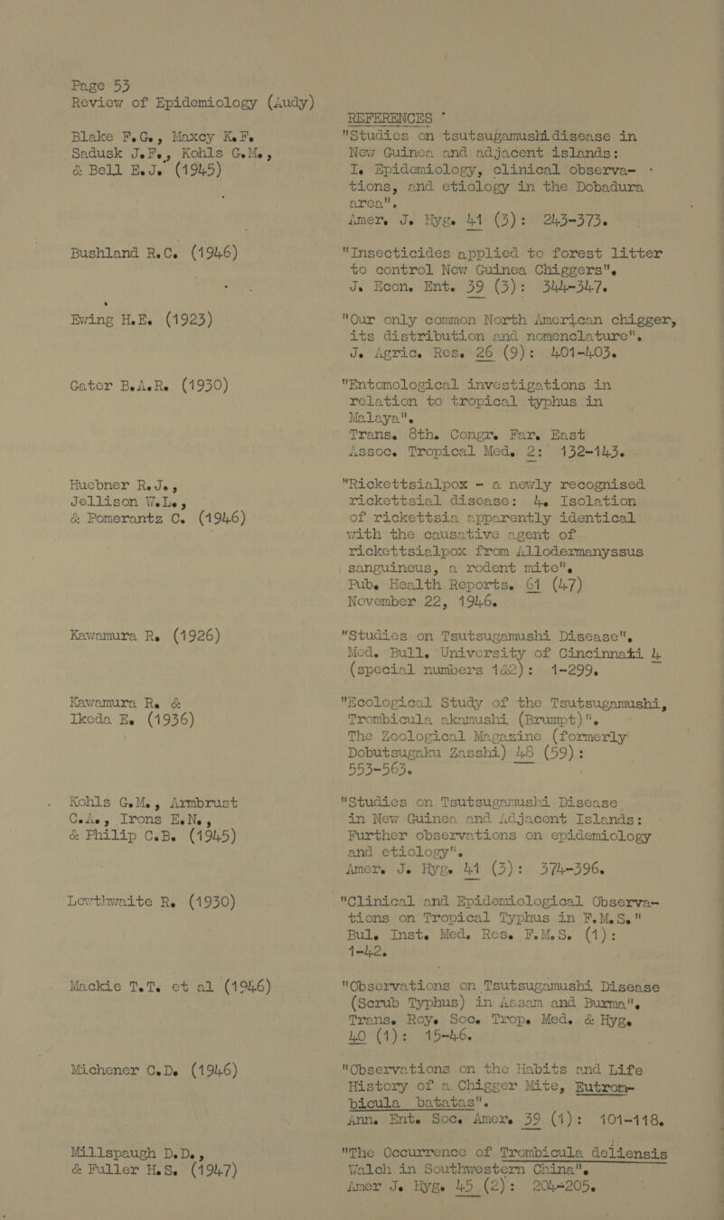 Review of Epidemiology (Audy) Blake F.G, Maxcy Kel. Sadusk Jel., Kohls Gell, &amp; Bell Eeds (1945) Bushland RC. (1946) Ewing HE. (1923) Gater BeAeRe (1930) Huebner Rede, Jellison WeLe, &amp; Pomerantz C. (1946) Kawamura Re (1926) Kawamura Re &amp; Ikeda Ee (1936) Kohls GM, Armbrust Ge the 3 Irons Es Ne 3 &amp; Philip c.B. (1945) Lewthwaite Re (1930) Mackie TeT. ct al (1946) Michener CeDe (1916) Mil lspaugh DeDey &amp; Fuller HS, (1 94.7) Studies on tsutsugamushidisease in New Guinea and adjacent islands: Ie Epidemiology, clinical observa- tions, and etiology in the Dobadura area, AMET. Je Hy Ge all (3) : 2h5—=3 736 Insecticides applied to forest litter to control New Guinea Chiggers, Je Econ. Ent. 39 (3): 334-7. Our only common North American chigger, its distribution and nomenclature, Je Agric. Res. 26 (9): 401-03. Entomological investigations in relation to tropical typhus in Malaya. Trans. 8th. Congr, Far. East fissoce Tropical Med. 2% 132-143. . *Rickettsialpox - a newly recognised rickettsial disease: 4. Isolation of rickettsia apparently identical with the causative agent of rickcttsialpox from Allodermanyssus sanguineus, a rodent mite. Pube Health Reports. 61 (47) November 22, 1916. Studies on Tsutsugamushi Disease, Med. Bull, University of Cincinnati (special numbers 122): 1-299, Ecological Study of the Tsutsugamushi, Trombicula akamushi (Brumpt). The Zoological Magazine (formerly Dobutsugaku Zasshi) 4.8 (59): 553-563. ve Studies on Tsutsugamushi Disease: in New Guinea and Adjacent Islands: Further observations on epidemiology and etiology. Amer. Je Hyge 41 (3): 374-396. tions on Tropical Typhus in F.M.S. Bul.e Insts Med. Rese FMS. (1): 1-12. Observations on Tsutsugamushi Disease (Scrub Typhus) in Assam and Burma, TransSe ROYe Soce Trope Med. &amp; Hyge WO (1): 15-h6 Observations on the Habits and Life History of a.Chigger Mite, Eutrom bicula batatas. Ann, Ente Soc. Amer, 39 (1): 101-118, The Occurrence of Trombicula deliensis Walch in Southwestern China. Amer Je Hyge 45 (2): 204205,