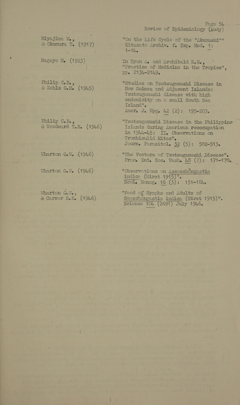 Miyajima Me , & Okumura 1, Se Nagayo Me (1923) Philip C.B., & Kohls GeMe (1945) 7 Philip C.Bs , & Woodward T.E, (494.6) Wharton GeWe (1946) Wharton GeWe (1946) Wharton Seite, & Carver RK. (1946) Page 54. Review of Epidemiology (Audy) On the Life Cycle of the Akamushi Kitasato Archiv. f. Expe Med. a: {-1h. In Byam A. and Archibald RG, Practice of Medicine in the Tropics, PPe 21354-2149. Studies on Tsutsugamushi Disease in New Guinea and Adjacent Islands: Tsutsugamushi disease with ‘high endemicity on a small South Sea Island, Amere Je Hye h2 (2): 195=203. Islands during American reoceupation in 1944.5: II. Observations on Trombiculid Mites, Journ. Parasitol. 32 (5): 502-513. The Vectors of Tsutsugamushi, Disease. Proce Ent. Soc. Wash, 48 (7): 171-178. Observations on Ascoschéngastia indica (Hirst 1975), Ecole Monog. 16 (3): 151-184. Pood of Nymphs and Adults of Neoschongastia indica Cri 1915), Sodence 30 (2691) July 1946,