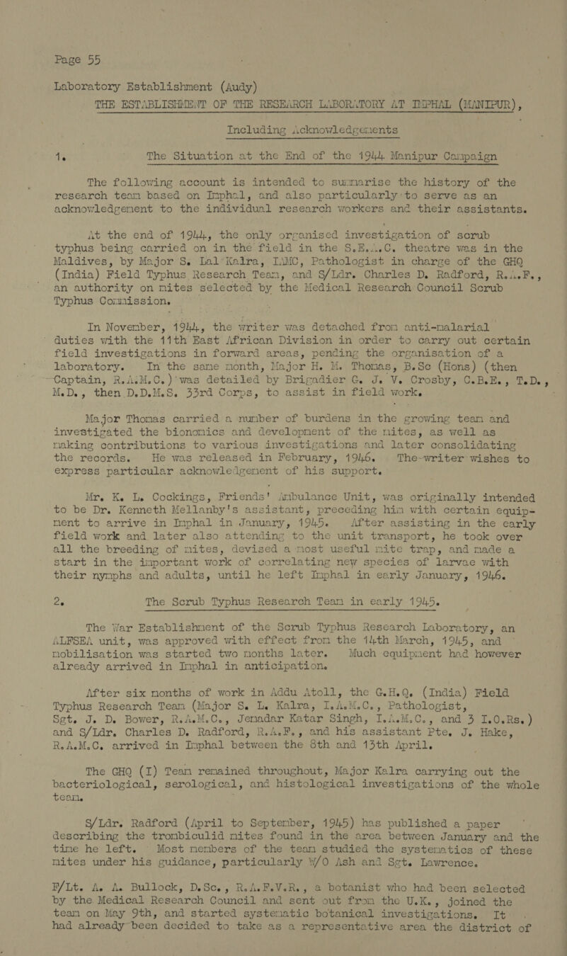 Laboratory Establishment (Audy) THE ESTABLISHMENT OF THE RESEARCH LABORATORY AT TMPHAL eee) Including :icknowledgenents 1. The Situation at the End of the 1944 Manipur Campaign The following account is intended to summarise the history of the research team based on Imphal, and also particularly'to serve as an acknowledgenent to the individual research workers and their assistants. At the end of 1944, the only orranised investigation of scrub typhus being carried on in the field in the S.E....C. theatre was in the Maldives, by Major ’S. Lal*Kalra, IAMC, Pathologist in charge of the GHQ (India) Field Typhus Research Tean, ana S/Ldr. Charles D. Radford, R.uwi.F., an authority on nites selected by the Medical Research Council Serub Typhus Comission. In Novenber, 1944, the writer was detached fron anti-nalarial duties with the 11th East African Division in order to carry out certain field investigations in forward areas, pending the organisation of a laboratory. In the same month, Major H. M. Thomas, B.Sc (Hons) (then Captain, R.AiM.C.)'was detailed by Brigadier G. J. Ve Crosby 57CaBells y Ta Des M.D., then D.D.M.S. 33rd Corps, to assist in field work. Major Thomas carried a nunber of burdens in the growing team and investigated the bionomics and development of the mites, as well as making contributions to various investigations and later consolidating the records. He was released in February, 191.6. The-writer wishes to express particular acknowledgenent of his support. Mr. Ke Le Cockings, Friends' /mbulance Unit, was originally intended to be Dr. Kenneth Mellanby's assistant, preceding hin with certain equip- ment to arrive in Imphal in January, 1945. After assisting in the early field work and. later also attending to the unit transport, he took over all the breeding of mites, devised a most useful mite trap, and made a start in the important work of correlating new species of larvae with their nymphs and adults, until he left Imphal in early January, 1946. 26 The Scrub Typhus Research Team in early 1945. The War Establishment of the Scrub Typhus Research Laboratory, an ALFSEA unit, was approved with effect from the 14th March, 1945, and mobilisation was started two months later. Much equipment had however already arrived in Imphal in anticipation. After six months of work in Addu Atoll, the G.H.Q. (India) Field Typhus Research Team (Major S. L. Kalra, I.A.M.C., Pathologist, Set. Je D. Bower, R.AM.C., whee Katar Singh, I./..M.C., and 3 I.0.Rs.) and S/Ldr. Charles D. Radford, R.A.F., and his assistant Pte. J. Hake, R.AM.C. arrived in Inphal etwas the 8th and 13th April. The GHQ (I) Team remained throughout, Major Kalra carrying out the bacteriological, serological, and histological investigations of the whole tear. S/Ldr. Radford (April to September, 1945) has published a paper describing the trombiculid mites found in the area between January and the time he left. Most members of the team studied the systematics of these mites under his guidance, particularly w/0 Ash and Set. Lawrence. B/ Lt. Ae de Bullock, DSce, R.A.F.V.R., a botanist who had been selected by the. Medical Research Council and sent out from the U.K., joined the team on May 9th, and started systematic botanical investigations. It . had already~been decided to take as a representative area the district of