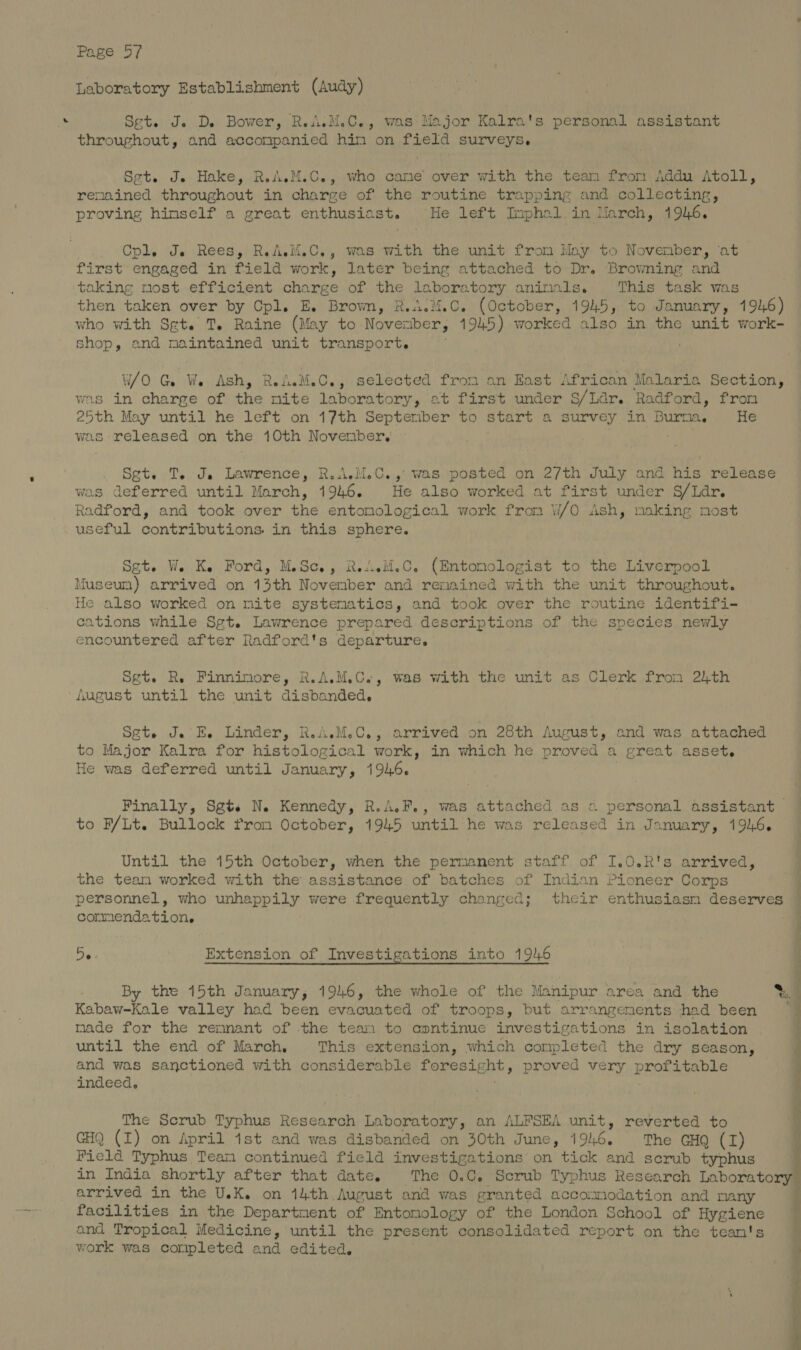 Laboratory Establishment (Audy) Set. J. D. Bower, RwiM.C., was:Major Kalra's personal assistant throughout, and accompanied him on field surveys. Set. J. Hake, R.A.M.C., who came over with the team fron Addu Atoll, renained throughout in charge of the routine trapping and collecting, proving himself a great enthusiast. He left Imphal.in March, 1946. Cpl. Je Rees, R.AM.C., was with the unit from May to November, at first engaged in field work, later being attached to Dr. Browning and taking most efficient charge of the laboratory animals. This task was then taken over by Cpl. E. Brown, R.A.M.C. (October, 1945, to January, 1916) who with Set. T. Raine (May to Novenber, 1945) worked also in the unit work- shop, and maintained unit transport. W/O Ga Weodish, Rin. Coy selected from an East African Malaria Section, was in charge of ihe mite laboratory, at first under S/Ldr. Radford, from 25th May until he left on 17th September to start a survey in Pere He was released on the 10th November, Set. T. Je Lawrence, R.AM.C.,: was posted on 2/th July and his release was deferred until March, 1946. He also worked at first under S/Ldr. Radford, and took over the entomological work from W/O Ash, making most useful contributions. in this sphere. Set. We Ke Ford, M.Sc., R.AsM.C. (Entomologist to the Liverpool Museum) arrived on 43th November and renained with the unit throughout. He also worked on mite systematics, and took over the routine identifi- cations while Sgt. Lawrence prepared descriptions of the species newly encountered after Radford's departure. Sgt. Re Finnimore, R.A.M.C., was with the unit as Clerk from 24th August until the unit disbanded. Sete Je E. Linder, R.A.M.C., arrived on 28th August, and was attached to Major Kalra for histological work, in which he proved a great asset. He was deferred until January, 1946. Finally, Sgte N. Kennedy, R.A.F., was attached as « personal assistant to F/Lt. Bullock from October, 1945 until he was released in January, 1946. Until the 15th October, when the permanent staff of I.0.R's arrived, the team worked with the assistance of batches of Indian Pioneer Corps personnel, who unhappily were frequently changed; their enthusiasm deserves cormendation. De Extension of Investigations into 1946 By the 15th January, 1946, the whole of the Manipur area and the %. Kabaw-Kale valley had been evacuated of troops, but arrangements had been 7 nade for the remnant of the tean to aoentinue investigations in isolation until the end of March. This extension, which completed the dry season, d and was sanctioned with considerable SRP TED » proved very profitable ; indeed, i The Scrub Typhus aaneae Laboratory, an ALFSEA unit, reverted to ; GHQ (I) on April ist and was disbanded on 30th June, 1946. The CHQ (I) ; Field Typhus Team continued field investigations on tick and scrub typhus in India shortly after that date. The 0.C, Scrub Typhus Research Laboratory” arrived in the U.K. on 14th August and was granted accommodation and many facilities in the Department of Entomology of the London School of Hygiene and Tropical Medicine, until the present consolidated report on the tean's work was coripleted and edited, : fi ¥ ae = gees a oa es
