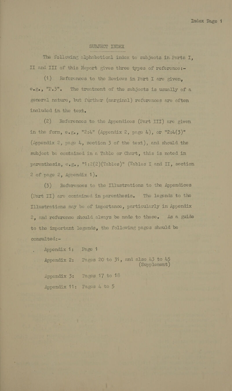 —————— eee CC r—~<“<~CtétC SUBJECT INDEX The Pol owine hi ndtietienl andes to Sun TE in. Nese Ls II and III of this Report gives three types of Pe comeunaeas (1) References to the Reviews in Part I are given, Cele, D3, The treatment of the subjects is usually of a general nature, but further (marginal) references are often included in the text. (2) . References to the Appendices (Part III) are given in the form, e.g, 2:4 (Appendix 2, page 4), or 2:4(3) (ippendix 2, page 4, section 3 of the text), and should the subject be contained in a Table or Chart, this is noted in parenthesis, €.g., 1:2(2)(Tables) (Tables I and II, section 2 of page 2, Appendix 1). (3) Befaretods to the Illustrations to the Appendices (Part II) are contained ti parenthesis. The legends to the Tllustrations may be of importance, particularly in Appendix 2, and reference should always be made to these. As a guide to the important legends, the following pages should be consulted; - “Rppendix tien roe 7 Appendix 2; Pages 20 to 31, and also 43 to 45 (Supplement ) Appendix 3: Pages 17 to 18 Appendix 11: Pages 4 to 5