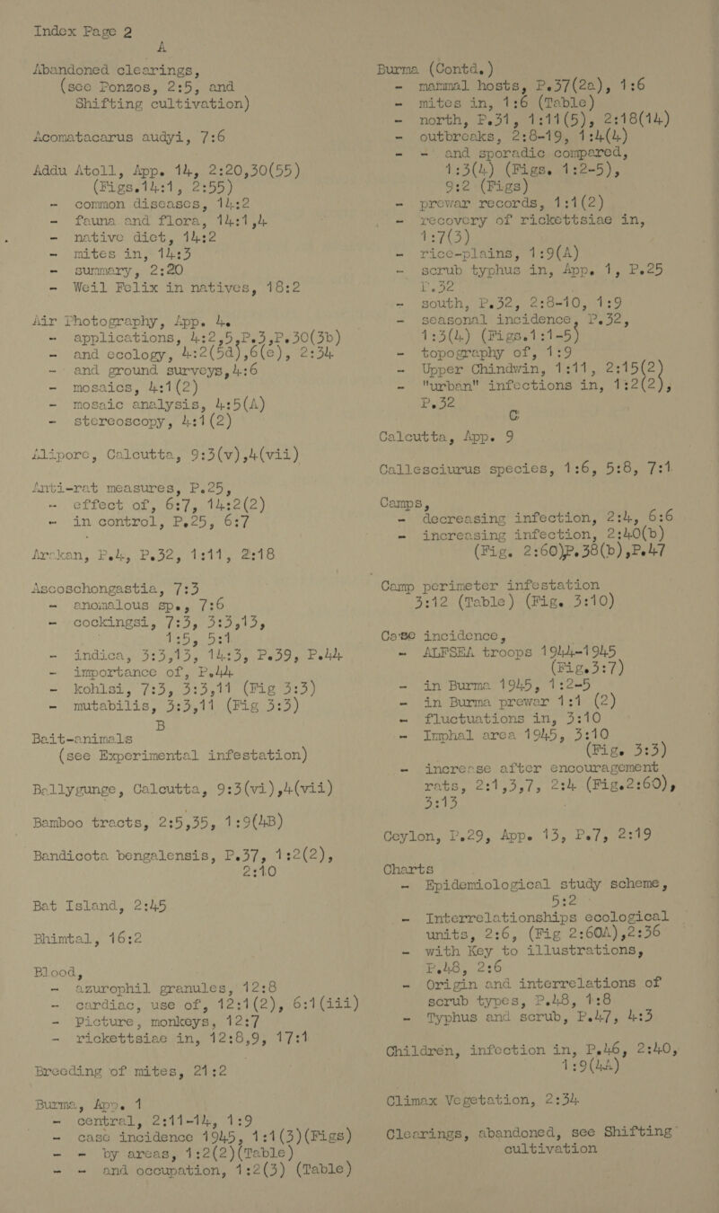 A Abandoned. clearings, (see Ponzos, 2:5, and Shifting cultivation) Acomatacarus audyi, 7:6 Addu Atoll, App. 14, 2:20,30(55) (Figs.14:1, 2:55) - common diseases, 14:2 - fauna and flora, 14:1,4 - native diet, 14:2 - mites in, 14:3 - summary, 2:20 - Weil Felix in natives, 18:2 Air Photography, App. 4. - ‘applications, 4:2,5,P.e3, - and ccology, 4.:2(5a) ,6(e - and ground surveys, 4:6 - mosaics, 4:1(2) - mosaic analysis, 4:5(A) - stereoscopy, 4:1 (2) P,30(3b) Jig te poe Alipore, Calcutta, 9:3(v),4(vii) fnti-rat measures, P.25, effect of, 6:7, 14:2(2) - in control, P.25, 6:7 Arakan, Pelt, Pode, sit. esto Ascoschongastia, 7:3 - anomalous spe, 7:6 i COGKINESL | 7595; Ifa ets eb a -~ indica, 3:3,15, 14:3, Pe39, Poy -~ importance of, P44 - kohisi, 7:3, 3:3,17 (Mig 3:3) - murtabilis, 3:3,11 (Fig 3:3) B Bait-animals (see Experimental infestation) Ballygunge, Caleutta, 9:3(vi),4(vii) Baniboo tracts, 2:5,35, 1:9(4B) Bandicota bengalensis, P.37, 1:2(2), 2:10 Bat Island, 2:45 Bhimtal, 16:2 Blood, ~ azurophil granules, 12:8 - cardiac, use of, 12:1(2), 6:1(iii) = Picture, monkeys, 12:7 - vickettsiae in, 12:8,9, 17:1 Breeding of mites, 21:2 Burma, Apne 1 -~ central, 2311-14, 139 - case incidence 1945, 1:1(3)(Figs) - - by areas, 1:2(2)(Table) and occupation, 1:2(3) (Table) Burma (Contd, ) - mammal hosts, P.37(2a), 1:6 - mites in, 1:6 (Table) - north, P.31, 1:11(5), 2:18(14) -~ outbreaks, 2:8+19, 1:4(4) and sporadic compared, 1:3(4) (Figs. 1:2-5), 9:2 (Figs) - prewar records, 1:1(2) - recovery of rickettsiae in, 4:7(3) - rice-plains, 1:9(A) ~ scrub typhus in, App. 1, Peed SEES | -. s$OUbh, Pete iero-tOiteg - seasonal incidence, P.32, 1:3(4) (Figs.1:1-5) - topography of, 1:9 - Upper Chindwin, 1:11, ps - urban infections in, 1:2(2), Piste Cc Calcutta, App. 9 Callesciurus species, 1:6, 5:8, 7:1. Camps, - decreasing infection, 2:4, 6:6 - increasing infection, 2:40(b) (Fig. 2:60)P.38(b) ,Pe7 3:12 (Table) (Fige 3:10) Case incidence, . - ALFSEA troops 1944-1945 (Fig.3 :7) - in Burma 1945, 1:2-5 - in Burma prewar 1:1 (2) - ‘fluctuations in, 3:10 - Imphal area 1945, 3:10 (Pigs 3339 - incresse after encouragement rats, 2:1,3,7, 2:4 (Fige2:60), ORS, . Ceylon, 2.29, Appe 13, Pe7, 2:19 Charts - Epidemiological study scheme, ao - Interrelationships ecological units, 2:6, (Fig 2:60A),2:36 - with Key to illustrations, P48, 2:6 - Origin and interrelations of scrub types, P.48, 1:8 - Typhus and scrub, P.i7, 4:3 Childrén, infection in, P.46, 2:40, 1:9(4A) Climax Vegetation, 2:34 Clearings, abandoned, see Shifting” cultivation