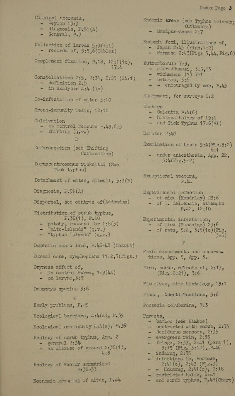 Clinical accounts, - Ceylon 13:3 - diagnosis, P,51(A) - General, P.7 Collection of larvae 5:3(iii) - records of, 5:5,6(Tables) - definition 2:5 - in analysis 4:4 (7a) Co-infestation of mites 3:10 Cross-immunity Tests, 12:10 Cultivation - as control measure P.49,6:5 - shifting (qev.) D Deforestation (see Shifting Cultivation) Dermacentroxenus rickettsi (See Tick typhus) Diagnosis, P.54(A) Distribution of scrub typhus, ; P.32(1), PetO - patchy, reasons for 1:8(3) - mite-islands (q.v.) - typhus islands (q.v.) Dryness effect of, - in central Burma, 1:9(44) - on larvae ,3:5 Dremomys species 5:8 E Early problems, P.29 Ecological barriers, 4:4(a), Pe39 Ecological continuity 4:4(a), P39 Ecology of scrub typhus, App. 2 - general 2:34 - as disease of ground 2:38(1), Ecology of Vector summarised 2332-33 Economic grouping of mites, Ped. Index Page § Endemic areas (soe Typhus islands; Outbreaks) - Manipur-Assam 2:7 Endemic foci, illustrations of, - Japan 2:43 (Figs.1:2) - Formosa 2:43(Figs 3,44, Fis.6) Eutrombicula 7:3, - alfreddugesi, 3:5,13 = wichmanni (?) 7:1 - batatas, 3:6 - = encouraged by man, P,43 Equipment, for surveys 6:2 Kschars - Calcutta 9:4(6) - histopathology of 19:4 - and Tick Typhus 17:6(VI) Estates: 2:40 Examination of hosts 5:4(Fig.5:2) | 6:4 - under anaesthesia, App. 22, 5:4(Fig.5:2) Exceptional vectors, Pedh Experimental infection - of mice (Mandalay) 23:6 - of T, deliensis, attempts. P42, 12:10 _— of mice (Mandalay) 23:6 - of rats, 5:4, 3:5(ic) (Fig. . 336) F Field experiments and observas tions, Appe 5, Appe 3. Fire, sorub, effects of, 2317, (Ri gi02324) 0) 326 Fixatives, mite histology, 19:1 Fleas, .identifications, 5:6 Fonsecia coluberina, 7:3 Forests, - bamboo (see Bamboo) - contrasted with scrub, 2:55 - deciduous monsoon, 2:35 = evergreen rain, 2:35 - fringe, 2:37, 2:44 (para 1), 3315 (Fige 3:12), P46 - ‘indaing, 2:55 - infections in, Formosa 2:hi(o), 2243 (Fiee3) - = Hukawng, 2:414(c), 2:18 - restricted belts, 2:41 = and scrub typhus, P.48(Chart)