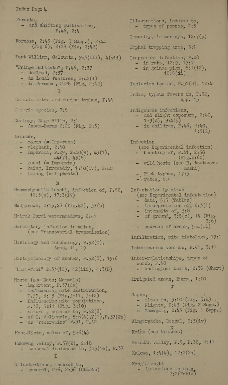 Forests, - and shifting cultivation, PiA6, 22), Formosa, 2:43 (Fig. 3 aed 24h. (Fig 6), 2:28 (Fig. 2:2) Fringe Habitats; PERG, wy | ~. defined, 2137 | - as Loud features, 2: eis) - in Formosa, 2:28 (Fig. 2 24.2) G Ganasid mites end murine typhus, P Geterie species, Firs . Geology, Naga Hills, 2:1 - Assam-—Burma 2:20 (Fig. 2:3) Grasses, - cogon (= Imperata) - elephant, 2:40 - Imperata, P.29 ub(7), 45(8) - kunai (= Imperata) - kaing, Irrawaddy, 1:10(iv), 2 - lalang (= Imperata) H Haemaphysalis leachi, infection of, 12:3(g), 17:3(IV) Hedrerows, 2:15,28 (fig.42), 37(b) Heirok Turel watermeadows, 2:1 Hereditary infection in mites, (see Tra Histology and morphology, P.52(C), dep oY VS Histopathology of Eschar, P.52(8), Ps bey 19:6 Hosts (see Rats; Manmals) ~ important, P.37(2a) - influencing mite distribution, P39, 3:13 (Figed:11, 3:12) - Influencing mite populations, P.38, 3911 (Fig. 3:40) - natural, pointer to, P.52(8 - as reservoirs P31, P42 6 (4) Hukawng valley, P. 37(2), 2 2:18 - seasonal incidence in, 3:5(1e), I Illustrations, indexes to, -~ general, 2:6, 2:36 (Charts) Host-lists, value of, 5:6 P.37 Illustrations, indexes to, -~ types of ponzos, 2:5 Immunity, in monkeys, 12:7(5) Imphal trapping area, 5:1 Inapparent infection, P.28 - in rats, 12:9, kg - in guinea pigs, 8:1(12), 12:5(4i) Inclusion bodies, P.51(B), 12:4 India, typhus fevers in, Bide. App. 15 Indigenous infections, - and slight exposure, 1:9(A), 9:4(5) - in children, P.46, 2:40, 1:9(A) 2:0, Infection (see Experimental infection) =~: bodsting of, P.41, 22356 | (Fig.2: 60) - wild hosts (see R. tsutsuga- mushi ) - Tick typhus, 17:3 -: rates, 6:4 — Infestation by mites |. (see Experimental infestation) - data, 5:5 (Tables) - interpretation of, 6:3(1) - intensity of, tis - of ground, 3: :5(c), 1h ores - sources of error, 5:4(ii) Infiltration, mite histology, 19:1 Inter-murine vectors, P.41, 3:11 serub, P.48 ~ ecological units, 2:36 (Chart) Irrigated areas, Burma, 1:10 J Japan, - mites in, 3:10: (Tice 3: ahh: ~. Nidenta, 2:43 (Gig. 2:Supp. = “Yamagata, 2:43 (Fig. 1 Supp.) Jingergacha, Bengal, 9:3(iv) Kaladan valley, P.5, Pe32, 1:13 Kalewa, 1:4(4), 12:2(2a) Kanglatongbi ~ anfections in rete 4232(Tables