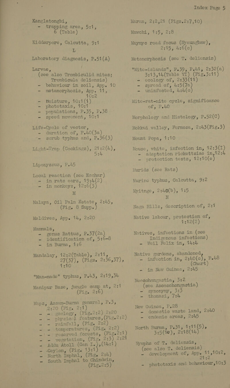 Kanglatongbi, - trapping area, 5:1, 6 (Table) Kidderpore, Calcutta, 9:1 Laboratory diagnosis, P.51(A) Larvae, (see also Trombiculid mites; Trombicula deliensis) - behaviour in soil, App. 10 - metamorphosis, App. 11, 10:2 - Moisture, 10:1(1) - phototaxis, 10:1 - populations, P.35, P.38 - speed movement, 10:1 Life-Cycle of vector, -~ duration of, P.40(3a) - scrub typhus and, P.36(3) Licht-Trap (Cockings), 21:2(4), Bok Liponyssus, P.45 Local reaction (see Eschar ) - inrats ears, 19:4(2) - in monkeys, 12:6(3) M Malaya, Oil Palm Estate, 2:45, (Fig. 8 Src) Maldives, App. 14, 2:20 Mammals, - genus Rattus, P.37(2a) - identification of, 5:6-8 ~ in Burma, 7:6 Mandalay, 12;2(Table), 2:11, | aC ar (Figs. 2:46 37) s 1:10 : Man-made typhus, Pe43, 2:19,54 Manipur Base, jungle camp at, 2:1 (Fig. 2:6 Maps, Assam-Burma general, P.3, 2:20 (Fig. 2:1) geology, (Fig.2:2) 2:20 physical features, (Fig.2:2) rainfall, (Fig. 2:2) temperatures, (Fige 2:2) reserved forests, (Fige2:1) - vegetation, (Fig. 2: - Addu Atoll (Gan cnet . -Ceylon, (Fige 13:1 North Imphal, (Fige 2:4) - South Imphal to Chindwin, (Fig.2:5) tt - nN \N Ww ne) MN — Index Page 5 Marom, 2:2,21 (Figs.2:7,10) Mawchi, 1:5, 2:8 Maymyo road focus (Nyaungbaw), 2:15, 4:6(c) Metamorphosis (see T. delicnsis) Mite-islands, P.39, Pe4t, 2:32(a) 3:13,14(Table VI) (Fig.3:11) - ccology of, 2:33(11) - spread of, ee - uninfected, 4:4(c Mite-rat-mite cycle, significance of, P.40 Morphology and Histology, P.52(C) Mokkui valley, Formosa, 2:43(Fig.3) Mount Popa, 1:10 Mouse, white, infection in, 12:3(7) - adaptation rickettsiae in,12:4 - protection tests, 12:10(e) Murids (see Rats) Murine typhus, Calcutta, 9:2 Myitnge, 2:40(b), 1:5 N Naga Hills, description of, 291 Native labour, protection of, 4g) Indigenous infections) - Weil Felix in, 14:4 Native gardens, . abandoned ~ .anfection dn, 2:hO(c), P48 | (Chart ) - in New Guinea, 2:45 Neoschongastia, 3:2 (see Ascoschongastia ) “synonymy, A259 - thomasi, 7:4 New Guinea, P,28 - domestic waste land, 2:40 - ‘endemic areas, 2:45 North Burma, P.31, 1:11(5), 3:5(10), 2:18(14) Nymphs of T. deliensis, (see also T. deliensis) - development of, hare ae - phototaxis and behaviour ,10:3