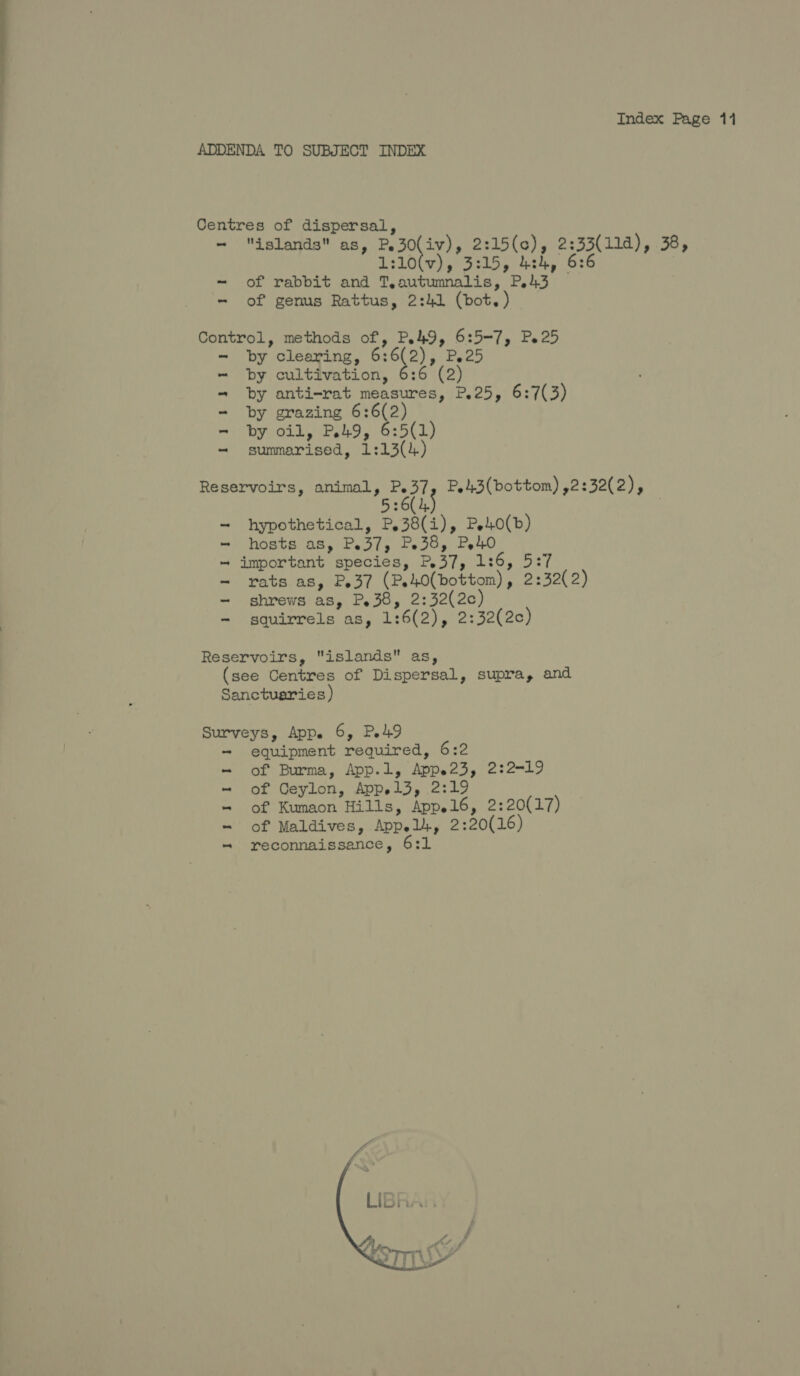 ADDENDA TO SUBJECT INDEX Centres of dispersal, - islands as, P.30(iv), 2:15(c), 2:33(11d), 38, 1:10(v), 3:15, 4:24, 6:6 ~ of rabbit and T,autumnalis, P43 - of genus Rattus, 2:41 (bot. ) Control, methods of, Po49, 6:5-7, P.25 - by clearing, ae P.25 by cultivation, 6:6 (2) by anti-rat measures, P.25, 6:7(3) grazing 6:6(2) by oil, P49, 6:5(1) summarised, 1:13() j Oe BER Se Gee | oO a Reservoirs, animal, bere P,4.3(bottom) ,2:32(2), :6( 4. 53 hypothetical, P,38(i), Pe40(b) hosts a8, Pe37, Pe38, Pe40 important species, P,37, 1:6, 5:7 rats as, P37 (Pe40(bottom), 2:32(2) shrews as, P.38, 2:32(2c) squirrels as, 1:6(2), 2:32(2c) oy Soe a tee Reservoirs, islands as, (see Centres of Dispersal, supra, and Sanctuaries) Surveys, App. 6, P.49 - equipment required, 6:2 of Burma, App.1, Appe23, 2:2-19 of Ceylon, Appel3, 2:19 of Kumaon Hills, App.16, 2:20(17) of Maldives, Appel, 2:20(16) reconnaissance, 6:1 | ess Ee ee ae | 