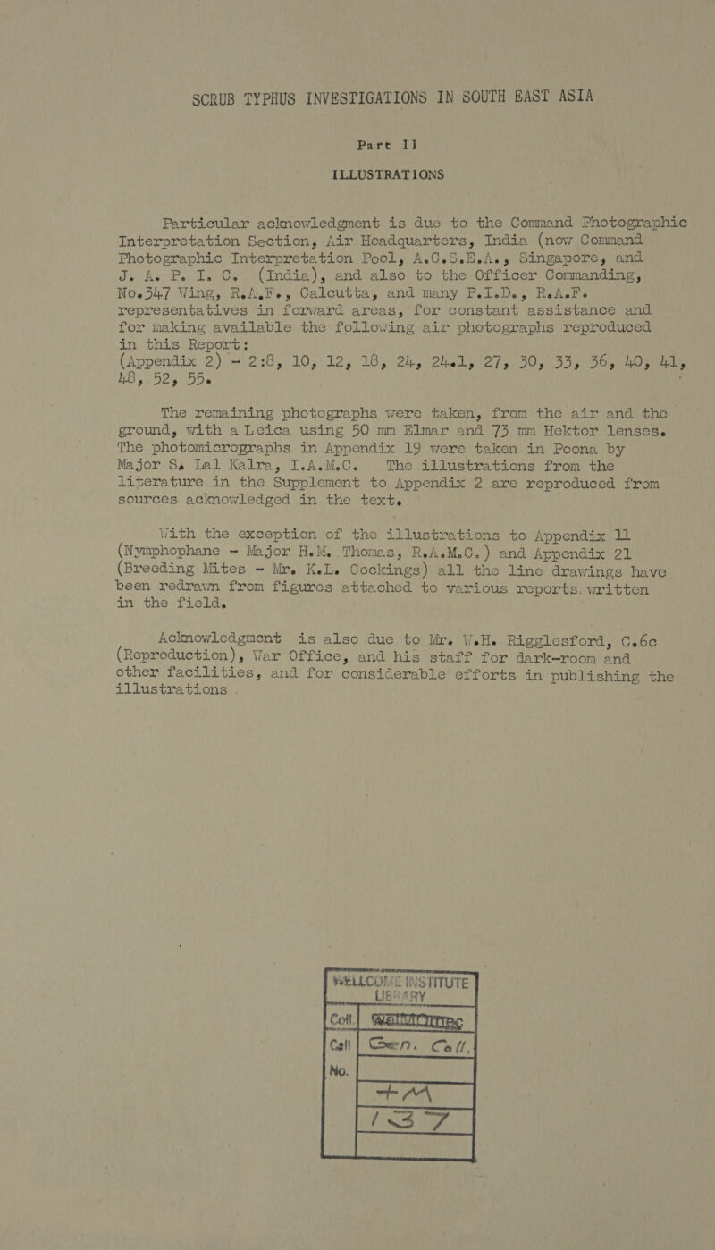Part Il ‘ILLUSTRATIONS Particular acknowledgment is due to the Command Photographic Interpretation Section, Air Headquarters, India (now Command Photographic Interpretation Pool, A.C.S.H.A., Singapore, and J. Aw P. I. C. (India), and also to the Officer Commanding, Now347 Wing, RA.Fe, Calcutta, and many P.I.D., RaA.Fe representatives in forward areas, for constant assistance and for making available the following air photographs reproduced in this Report: (Appendix 2)/'2:8, 10,.12, 16, 2, OnLy ey, ) 50, 555) bes eee 48, Bes ber . The remaining photographs were taken, from the air and the ground, with a Leica using 50 mm Elmar and 73 mm Hektor lenses. The photomicrographs in Appendix 19 were taken in Poona by Major Ss Lal Kalra, I.A.M.C. The illustrations from the literature in the Supplement to Appendix 2 are reproduced from sources acknowledged in the text. With the exception of the illustrations to Appendix 11 (Nymphophane ~ Major H.M, Thomas, ReA.M.C.) and Appendix 21 (Breeding Mites ~ Mr. K.L. Cockings) all the line drawings have been redravm from figures attached to various reports. written in the field. Acknowledgment is also due to Mr. WH. Rigglesford, C.6c (Reproduction), War Office, and his staff for dark—room and other facilities, and for considerable efforts in publishing the illustrations | WELLCOME INSTITUTE LIES SRY  