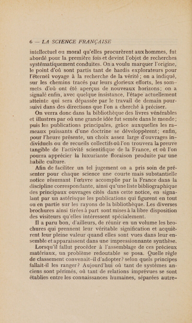 intellectuel ou moral qu’elles procurèrent aux hommes, fut abordé pour la première fois et devint l’objet de recherches systématiquement conduites. On a voulu marquer l’origine, le point d’où sont partis tant de hardis explorateurs pour l'éternel voyage à la recherche de la vérité; on a indiqué, sur les chemins tracés par leurs glorieux efforts, les som- mets d’où ont été aperçus de nouveaux horizons; on a signalé enfin, avec quelque insistance, l'étape actuellement atteinte qui sera dépassée par le travail de demain pour- suivi dans des directions que l’on a cherché à préciser. On verra donc dans la bibliothèque des livres vénérables et illustres par où une grande idée fut semée dans le monde; puis les publications principales, grâce auxquelles les ra- meaux puissants d’une doctrine se développèrent; enfin, pour l'heure présente, un choix assez large d'ouvrages in- dividuels ou de recueils collectifs où l’on trouvera la preuve tangible de l’activité scientifique de la France, et où l’on pourra apprécier la luxuriante floraison produite par une habile culture. | Afin de faciliter un tel jugement on a pris soin de pré- senter pour chaque science une courte mais substantielle notice résumant l’œuvre accomplie par la France dans la discipline correspondante, ainsi qu'uneliste bibliographique des principaux ouvrages cités dans cette notice, en signa- lant par un astérisque les publications qui figurent en tout ou en partie sur les rayons de la bibliothèque. Les diverses brochures ainsi tirées à part sont mises à la libre disposition des visiteurs qu'elles intéressent spécialement. { a paru bon, d'ailleurs, de réunir en un volume les bro- chures qui prennent leur véritable signification et acquiè- rent leur pleine valeur quand elles sont vues dans leur en- semble et apparaissent dans une impressionnante synthèse. Lorsqu'il fallut procéder à l'assemblage de ces précieux matériaux, un problème redoutable se posa. Quelle règle de classement convenait-il d'adopter? selon quels principes fallait-1l les ranger? Aujourd’hui où tant de systèmes an- ciens sont périmés, où tant de relations imprévues se sont établies entre les connaissances humaines, séparées autre-