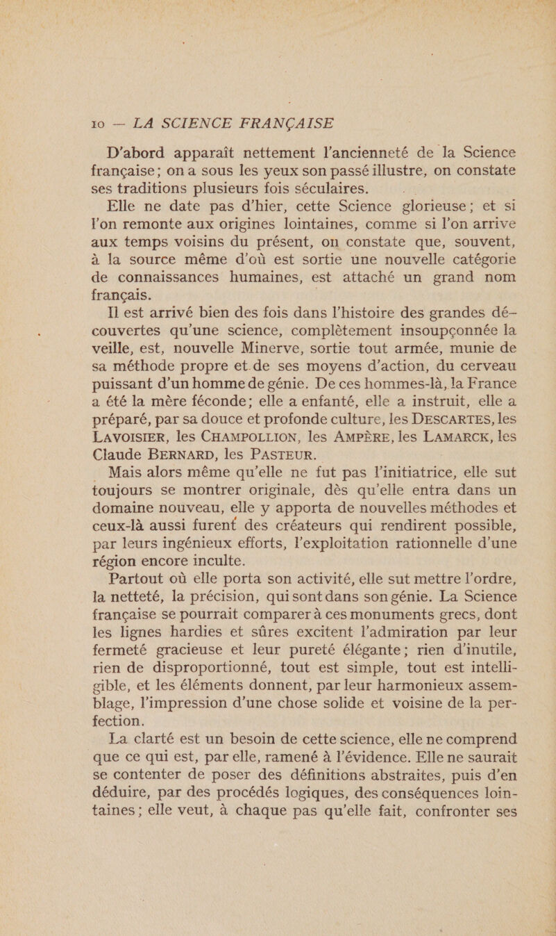 D'abord apparaît nettement l'ancienneté de la Science française; on a sous les yeux son passé illustre, on constate ses traditions plusieurs fois séculaires. Elle ne date pas d'hier, cette Science glorieuse ; et si lon remonte aux origines lointaines, comme si l’on arrive aux temps voisins du présent, on constate que, souvent, à la source même d’où est sortie une nouvelle catégorie de connaissances humaines, est attaché un grand nom français. Il est arrivé bien des fois dans l’histoire des grandes dé- couvertes qu'une science, complètement insoupçonnée la veille, est, nouvelle Minerve, sortie tout armée, munie de sa méthode propre et de ses moyens d'action, du cerveau puissant d’un homme de génie. De ces hommes-là, la France a été la mère féconde; elle a enfanté, elle a instruit, elle a préparé, par sa douce et profonde culture, les DESCARTES, les LAVOISIER, les CHAMPOLLION, les AMPÈRE, les LAMARCK, les Claude BERNARD, les PASTEUR. Mais alors même qu'elle ne fut pas TR elle sut toujours se montrer originale, dès qu’elle entra dans un domaine nouveau, elle y apporta de nouvelles méthodes et ceux-là aussi furent des créateurs qui rendirent possible, par leurs ingénieux efforts, l'exploitation rationnelle d’une région encore inculte. Partout où elle porta son activité, elle sut mettre l’ordre, la netteté, la précision, qui sont dans son génie. La Science française se pourrait comparer à ces monuments grecs, dont les lignes hardies et sûres excitent l'admiration par leur fermeté gracieuse et leur pureté élégante; rien d'inutile, rien de disproportionné, tout est simple, tout est intelli- gible, et les éléments donnent, par leur harmonieux assem- blage, l'impression d’une chose solide et voisine de la per- fection. La clarté est un besoin de cette science, elle ne comprend que ce qui est, par elle, ramené à l'évidence. Elle ne saurait se contenter de poser des définitions abstraites, puis d’en déduire, par des procédés logiques, des conséquences loin- taines ; elle veut, à chaque pas qu’elle fait, confronter ses