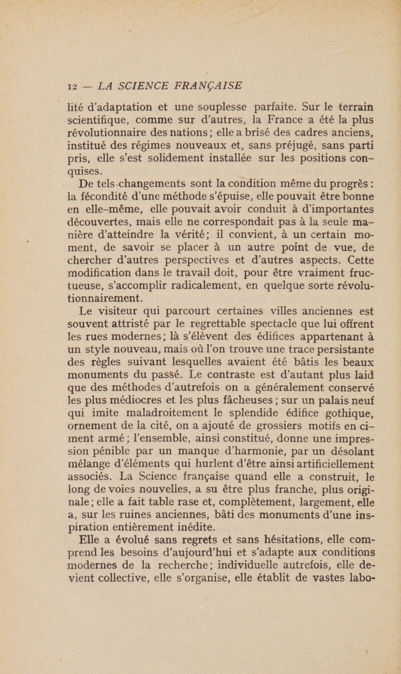lité d'adaptation et une souplesse parfaite. Sur le terrain scientifique, comme sur d’autres, la France a été la plus révolutionnaire des nations; elle a brisé des cadres anciens, institué des régimes nouveaux et, sans préjugé, sans parti pris, elle s’est solidement installée sur les positions con- quises. De tels-changements sont la condition même du progrès : la fécondité d’une méthode s’épuise, elle pouvait être bonne en elle-même, elle pouvait avoir conduit à d'importantes découvertes, mais elle ne correspondait pas à la seule ma- nière d'atteindre la vérité; il convient, à un certain mo- ment, de savoir se placer à un autre point de vue, de chercher d’autres perspectives et d’autres aspects. Cette modification dans le travail doit, pour être vraiment fruc- tueuse, s’accomplir radicalement, en quelque sorte révolu- tionnairement. Le visiteur qui parcourt certaines villes anciennes est souvent attristé par le regrettable spectacle que lui offrent les rues modernes; là s'élèvent des édifices appartenant à un style nouveau, mais où l'on trouve une trace persistante des règles suivant lesquelles avaient été bâtis les beaux monuments du passé. Le contraste est d'autant plus laid que des méthodes d'autrefois on a généralement conservé les plus médiocres et les plus fâcheuses ; sur un palais neuf qui imite maladroitement le splendide édifice gothique, ornement de la cité, on a ajouté de grossiers motifs en ci- ment armé ; l'ensemble, ainsi constitué, donne une impres- sion pénible par un manque d'harmonie, par un désolant mélange d'éléments qui hurlent d’être ainsi artificiellement associés. La Science française quand elle a construit, le long de voies nouvelles, a su être plus franche, plus origi- nale ; elle a fait table rase et, complètement, largement, elle a, sur les ruines anciennes, bâti des monuments d’une ins- piration entièrement inédite. Elle a évolué sans regrets et sans hésitations, elle com- prend les besoins d'aujourd'hui et s'adapte aux conditions modernes de la recherche; individuelle autrefois, elle de- vient collective, elle s'organise, elle établit de vastes labo-