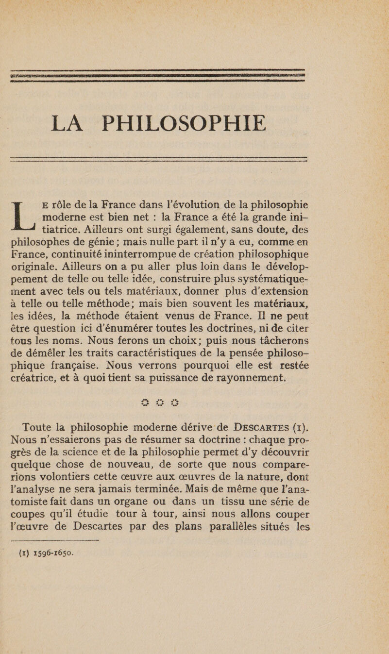  E rôle de la France dans l’évolution de la philosophie moderne est bien net : la France a été la grande ini- tiatrice. Aïlleurs ont surgit également, sans doute, des philosophes de génie ; mais nulle part il n’y a eu, comme en France, continuité ininterrompue de création philosophique originale. Aïlleurs on a pu aller plus loin dans le dévelop- pement de telle ou telle idée, construire plus systématique- ment avec tels ou tels matériaux, donner plus d'extension à telle ou telle méthode; mais bien souvent les matériaux, les idées, la méthode étaient venus de France. Il ne peut être question ici d’'énumérer toutes les doctrines, ni de citer tous les noms. Nous ferons un choix; puis nous tâcherons de démêler les traits caractéristiques de la pensée philoso- phique française. Nous verrons pourquoi elle est restée créatrice, et à quoi tient sa puissance de rayonnement. Toute la philosophie moderne dérive de DESCARTES (x). Nous n’essaierons pas de résumer sa doctrine : chaque pro- grès de la science et de la philosophie permet d'y découvrir quelque chose de nouveau, de sorte que nous compare- rions volontiers cette œuvre aux œuvres de la nature, dont l'analyse ne sera jamais terminée. Mais de même que l’ana- tomiste fait dans un organe ou dans un tissu une série de coupes qu'il étudie tour à tour, ainsi nous allons couper l'œuvre de Descartes par des plans parallèles situés les  (1) 1596-1650.