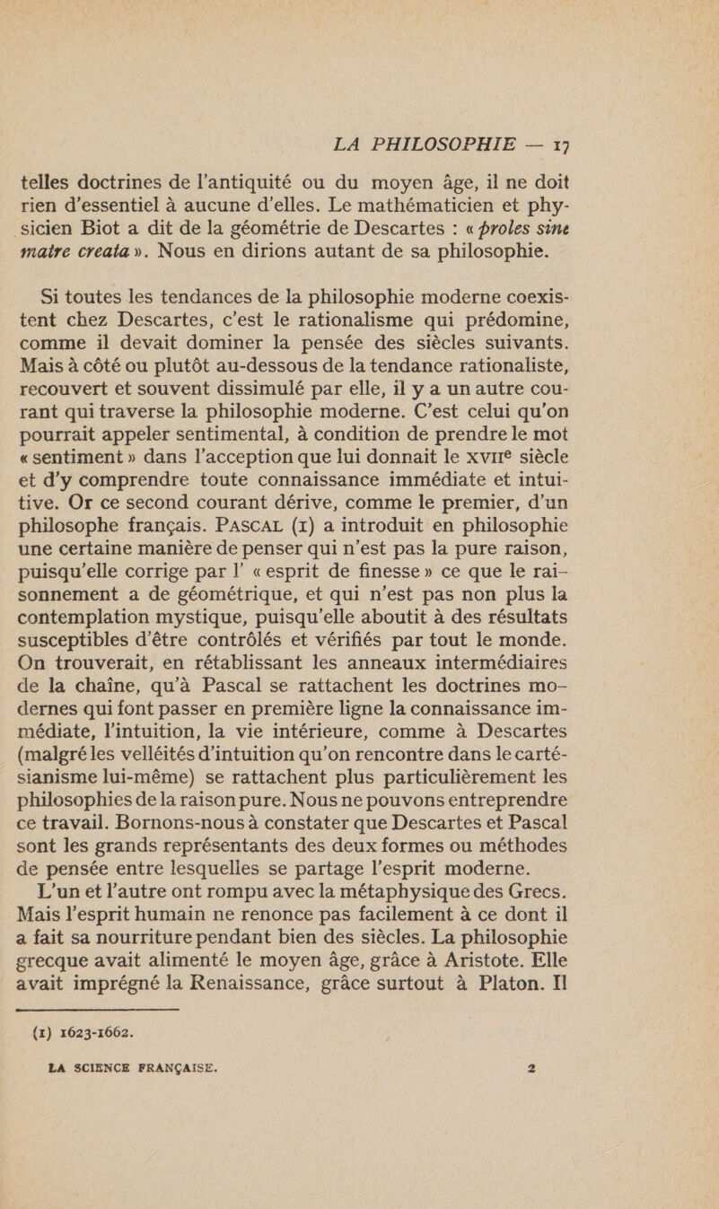 telles doctrines de l'antiquité ou du moyen âge, il ne doit rien d’essentiel à aucune d'elles. Le mathématicien et phy- _sicien Biot a dit de la géométrie de Descartes : « proles sine maitre creata». Nous en dirions autant de sa philosophie. Si toutes les tendances de la philosophie moderne coexis- tent chez Descartes, c'est le rationalisme qui prédomine, comme il devait dominer la pensée des siècles suivants. Mais à côté ou plutôt au-dessous de la tendance rationaliste, recouvert et souvent dissimulé par elle, il y a un autre cou- rant qui traverse la philosophie moderne. C’est celui qu’on pourrait appeler sentimental, à condition de prendre le mot «sentiment » dans l’acception que lui donnait le xvrre siècle et d'y comprendre toute connaissance immédiate et intui- tive. Or ce second courant dérive, comme le premier, d’un philosophe français. PASCAL (x) a introduit en philosophie une certaine manière de penser qui n’est pas la pure raison, puisqu'elle corrige par l’ «esprit de finesse» ce que le rai- sonnement a de géométrique, et qui n’est pas non plus la contemplation mystique, puisqu'elle aboutit à des résultats susceptibles d’être contrôlés et vérifiés par tout le monde. On trouverait, en rétablissant les anneaux intermédiaires de la chaîne, qu'à Pascal se rattachent les doctrines mo- dernes qui font passer en première ligne la connaissance im- médiate, l'intuition, la vie intérieure, comme à Descartes (malgré les velléités d’intuition qu’on rencontre dans le carté- sianisme lui-même) se rattachent plus particulièrement les philosophies de la raison pure. Nous ne pouvons entreprendre ce travail. Bornons-nous à constater que Descartes et Pascal sont les grands représentants des deux formes ou méthodes de pensée entre lesquelles se partage l'esprit moderne. L'un et l’autre ont rompu avec la métaphysique des Grecs. Mais l'esprit humain ne renonce pas facilement à ce dont il a fait sa nourriture pendant bien des siècles. La philosophie grecque avait alimenté le moyen âge, grâce à Aristote. Elle avait imprégné la Renaissance, grâce surtout à Platon. Il {1) 1623-1662. LA SCIENCE FRANÇAISE. 2