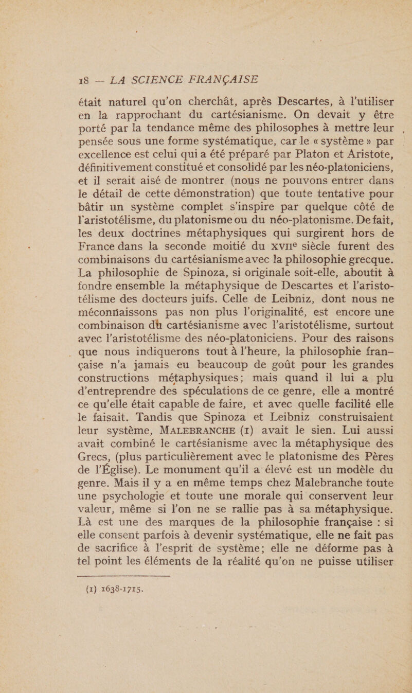 était naturel qu'on cherchât, après Descartes, à l'utiliser en la rapprochant du cartésianisme. On devait y être porté par la tendance même des philosophes à mettre leur , pensée sous une forme systématique, car le «système » par excellence est celui qui a été préparé par Platon et Aristote, définitivement constitué et consolidé par les néo-platoniciens, et il serait aisé de montrer (nous ne pouvons entrer dans le détail de cette démonstration) que toute tentative pour bâtir un système complet s'inspire par quelque côté de l'aristotélisme, du platonisme ou du néo-platonisme. De fait, les deux doctrines métaphysiques qui surgirent hors de France dans la seconde moitié du xviie siècie furent des combinaisons du cartésianisme avec la philosophie grecque. La philosophie de Spinoza, si originale soit-elle, aboutit à fondre ensemble la métaphysique de Descartes et l’aristo- télisme des docteurs juifs. Celle de Leibniz, dont nous ne méconriaissons pas non plus l'originalité, est encore une combinaison dt cartésianisme avec l’aristotélisme, surtout avec l’aristotélisme des néo-platoniciens. Pour des raisons . que nous indiquerons tout à l'heure, la philosophie fran- çaise n'a jamais eu beaucoup de goût pour les grandes constructions métaphysiques; mais quand il lui a plu d'entreprendre des spéculations de ce genre, elle a montré ce qu'elle était capable de faire, et avec quelle facilité elle le faisait. Tandis que Spinoza et Leibniz construisaient leur système, MALEBRANCHE (1) avait le sien. Lui aussi avait combiné le cartésianisme avec la métaphysique des Grecs, (plus particulièrement avec le platonisme des Pères de l’Église). Le monument qu'il a élevé est un modèle du genre. Mais il y a en même temps chez Malebranche toute une psychologie et toute une morale qui conservent leur valeur, même si l’on ne se rallie pas à sa métaphysique. Là est une des marques de la philosophie française : si elle consent parfois à devenir systématique, elle ne fait pas de sacrifice à l’esprit de système; elle ne déforme pas à tel point les éléments de la réalité qu’on ne puisse utiliser    (1) 1638-1715.