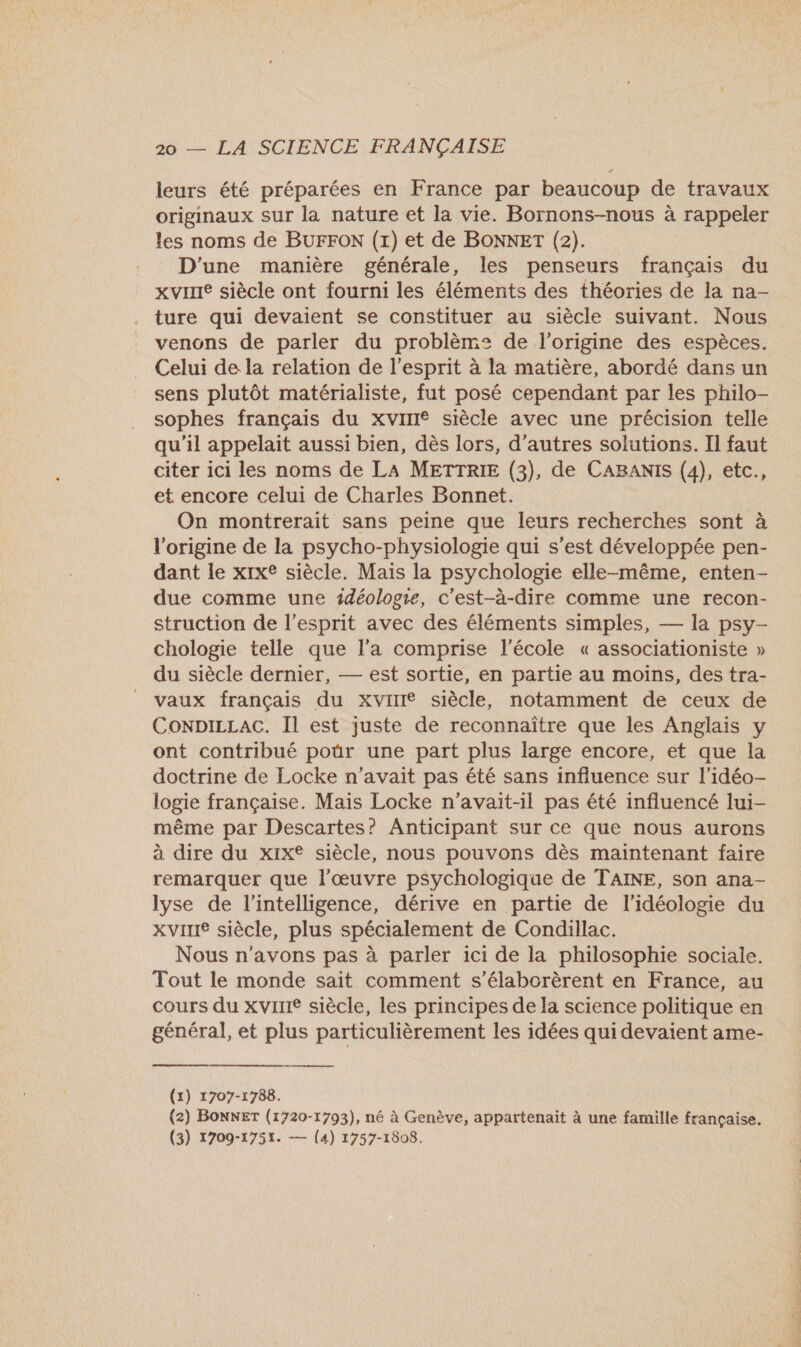 leurs été préparées en France par beaucoup de travaux originaux sur la nature et la vie. Bornons-nous à rappeler les noms de BUFFON (1) et de BONNET (2). D'une manière générale, les penseurs français du xvinre siècle ont fourni les éléments des théories de la na- ture qui devaient se constituer au siècle suivant. Nous venons de parler du problèm: de l'origine des espèces. Celui de la relation de l'esprit à la matière, abordé dans un sens plutôt matérialiste, fut posé cependant par les philo- sophes français du xvirIe siècle avec une précision telle qu'il appelait aussi bien, dès lors, d’autres solutions. Il faut citer ici les noms de LA METTRIE (3), de CABANIS (4), etc., et encore celui de Charles Bonnet. On montrerait sans peine que leurs recherches sont à l’origine de la psycho-physiologie qui s’est développée pen- dant le x1xe siècle. Mais la psychologie elle-même, enten- due comme une idéologie, c'est-à-dire comme une recon- struction de l'esprit avec des éléments simples, — la psy- chologie telle que l’a comprise l’école « associationiste » du siècle dernier, — est sortie, en partie au moins, des tra- vaux français du xvirIe siècle, notamment de ceux de ConpicLaAC. Il est juste de reconnaître que les Anglais y ont contribué poür une part plus large encore, et que la doctrine de Locke n'avait pas été sans influence sur l’idéo- logie française. Mais Locke n'avait-il pas été influencé lui- même par Descartes? Anticipant sur ce que nous aurons à dire du xix® siècle, nous pouvons dès maintenant faire remarquer que l’œuvre psychologique de TAINE, son ana- lyse de l'intelligence, dérive en partie de l'idéologie du XVIIIe siècle, plus spécialement de Condillac. Nous n'avons pas à parler ici de la philosophie sociale. Tout le monde sait comment s’élaborèrent en France, au cours du XVIIIe siècle, les principes de la science politique en général, et plus particulièrement les idées qui devaient ame-  (x) 1707-1788. (2) BOnNET (1720-1793), né à Genève, appartenait à une famille française. (3) 1709-1751. — (4) 1757-1808.