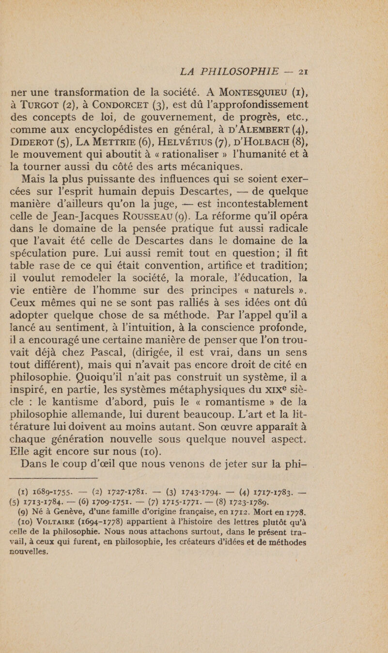 ner une transformation de la société. A MONTESQUIEU (1), à TURGOT (2), à CONDORCET (3), est dû l’approfondissement des concepts de loi, de gouvernement, de progrès, etc., comme aux encyclopédistes en général, à D'ALEMBERT (4), DIDEROT (5), LA METTRIE (6), HELVÉTIUS (7), D'HoLBACH (8), le mouvement qui aboutit à «rationaliser » l'humanité et à la tourner aussi du côté des arts mécaniques. Mais la plus puissante des influences qui se soient exer- cées sur l'esprit humain depuis Descartes, — de quelque manière d’ailleurs qu’on la juge, — est incontestablement celle de Jean-Jacques ROUSSEAU (9). La réforme qu'il opéra dans le domaine de la pensée pratique fut aussi radicale que l'avait été celle de Descartes dans le domaine de la spéculation pure. Lui aussi remit tout en question; il fit table rase de ce qui était convention, artifice et tradition; il voulut remodeler la société, la morale, l'éducation, la vie entière de l'homme sur des principes « naturels ». Ceux mêmes qui ne se sont pas ralliés à ses idées ont dû adopter quelque chose de sa méthode. Par l'appel qu'il a lancé au sentiment, à l'intuition, à la conscience profonde, il a encouragé une certaine manière de penser que l’on trou- vait déjà chez Pascal, (dirigée, il est vrai, dans un sens tout différent), mais qui n'avait pas encore droit de cité en philosophie. Quoiqu'il n'ait pas construit un système, 1l a inspiré, en partie, les systèmes métaphysiques du xIx® siè- cle : le kantisme d’abord, puis le « romantisme » de la philosophie allemande, lui durent beaucoup. L'art et la lit- térature lui doivent au moins autant. Son œuvre apparaît à chaque génération nouvelle sous quelque nouvel aspect. Elle agit encore sur nous (10). Dans le coup d'œil que nous venons de jeter sur la phi- (x) 1689-1755. — (2) 1727-1781. — (3) 1743-1794. — (4) 1717-1783. — (5) 1713-1784. — (6) 1709-1751. — (7) 1715-1771. — (8) 1723-1780. (9) Né à Genève, d’une famille d’origine française, en 1712. Mort en 1778. (10) VOLTAIRE (1694-1778) appartient à l’histoire des lettres plutôt qu'à celle de la philosophie. Nous nous attachons surtout, dans le présent tra- vail, à ceux qui furent, en philosophie, les créateurs d’idées et de méthodes nouvelles. ,