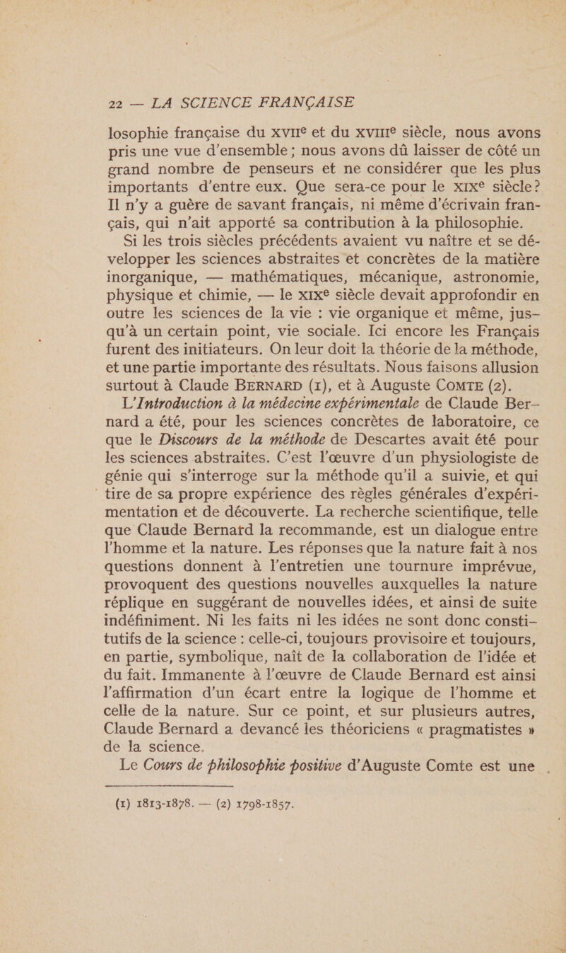 losophie française du xvIre et du xvine siècle, nous avons pris une vue d'ensemble ; nous avons dû laisser de côté un grand nombre de penseurs et ne considérer que les plus importants d’entre eux. Que sera-ce pour le xix® siècle? Il n’y a guère de savant français, ni même d'écrivain fran- çais, qui n'ait apporté sa contribution à la philosophie. Si les trois siècles précédents avaient vu naître et se dé- velopper les sciences abstraites et concrètes de la matière inorganique, — mathématiques, mécanique, astronomie, physique et chimie, — le xix® siècle devait approfondir en outre les sciences de la vie : vie organique et même, jus- qu’à un certain point, vie sociale. Ici encore les Français furent des initiateurs. On leur doit la théorie de la méthode, et une partie importante des résultats. Nous faisons allusion surtout à Claude BERNARD (1), et à Auguste COMTE (2). L'Introduction à la médecine expérimentale de Claude Ber- nard a été, pour les sciences concrètes de laboratoire, ce que le Discours de la méthode de Descartes avait été pour les sciences abstraites. C’est l'œuvre d'un physiologiste de génie qui s'interroge sur la méthode qu'il a suivie, et qui tire de sa propre expérience des règles générales d’expéri- mentation et de découverte. La recherche scientifique, telle que Claude Bernatd la recommande, est un dialogue entre l'homme et la nature. Les réponses que la nature fait à nos questions donnent à l'entretien une tournure imprévue, provoquent des questions nouvelles auxquelles la nature réplique en suggérant de nouvelles idées, et ainsi de suite indéfiniment. Ni les faits n1 les idées ne sont donc consti- tutifs de la science : celle-ci, toujours provisoire et toujours, en partie, symbolique, naît de la collaboration de l’idée et du fait. Immanente à l'œuvre de Claude Bernard est ainsi l'affirmation d’un écart entre la logique de l’homme et celle de la nature. Sur ce point, et sur plusieurs autres, Claude Bernard a devancé les théoriciens « pragmatistes » de la science. Le Cours de philosophie positive d'Auguste Comte est une . (x) 1813-1878. — (2) 1798-1857.