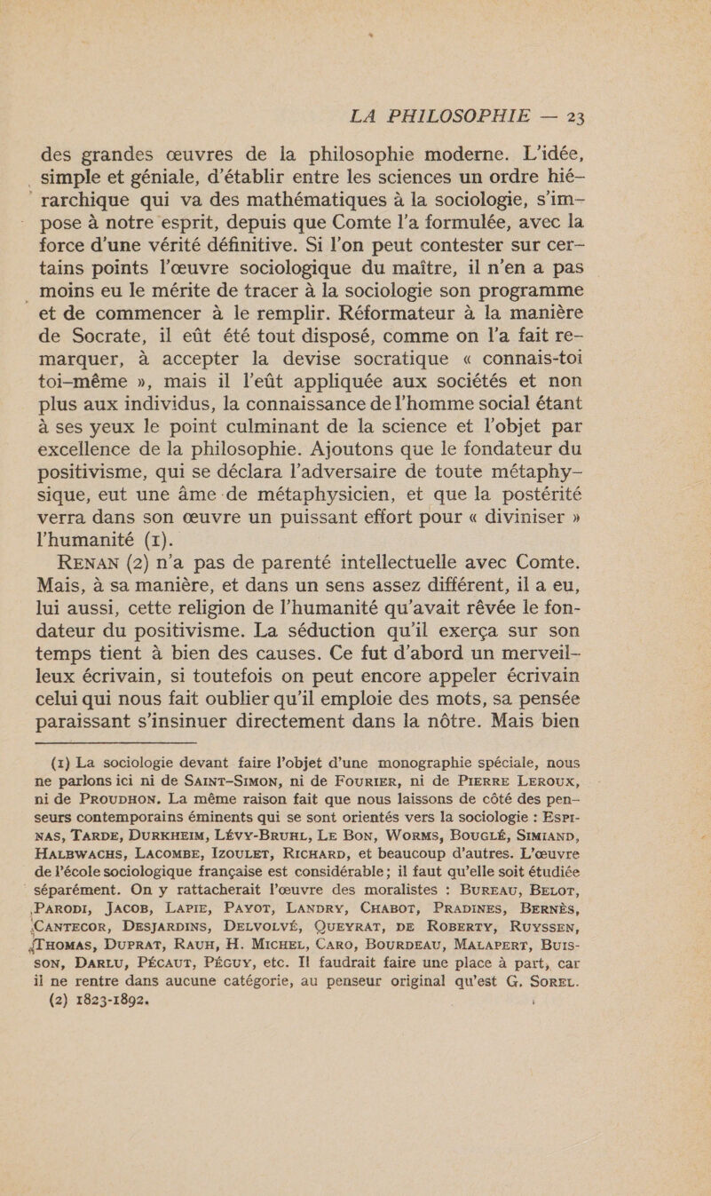 des grandes œuvres de la philosophie moderne. L'idée, . simple et géniale, d'établir entre les sciences un ordre hié- ‘rarchique qui va des mathématiques à la sociologie, s’im- pose à notre esprit, depuis que Comte l’a formulée, avec la force d’une vérité définitive. Si l’on peut contester sur cer- tains points l'œuvre sociologique du maître, il n'en a pas _ moins eu le mérite de tracer à la sociologie son programme et de commencer à le remplir. Réformateur à la manière de Socrate, il eût été tout disposé, comme on l’a fait re- marquer, à accepter la devise socratique « connais-toi toi-même », mais il l’eût appliquée aux sociétés et non plus aux individus, la connaissance de l’homme social étant à ses yeux le point culminant de la science et l'objet par excellence de la philosophie. Ajoutons que le fondateur du positivisme, qui se déclara l'adversaire de toute métaphy- sique, eut une âme de métaphysicien, et que la postérité verra dans son œuvre un puissant effort pour « diviniser » l'humanité (x). RENAN (2) n’a pas de parenté intellectuelle avec Comte. Mais, à sa manière, et dans un sens assez différent, il a eu, lui aussi, cette religion de l'humanité qu'avait rêvée le fon- dateur du positivisme. La séduction qu'il exerça sur son temps tient à bien des causes. Ce fut d’abord un merveil- leux écrivain, si toutefois on peut encore appeler écrivain celui qui nous fait oublier qu’il emploie des mots, sa pensée paraissant s’insinuer directement dans la nôtre. Mais bien (x) La sociologie devant faire l’objet d’une monographie spéciale, nous ne parlons ici ni de SAINT-SIMON, ni de FOURIER, ni de PIERRE LEROUX, ni de PRoupHoN. La même raison fait que nous laissons de côté des pen- seurs contemporains éminents qui se sont orientés vers la sociologie : Espr- NAS, TARDE, DURKHEIM, LÉVY-BRUHL, Le Bon, WorMs, BOUGLÉ, SIMIAND, HaLBwaACHS, LACOMBE, IZOULET, RicHARrD, et beaucoup d’autres. L'œuvre de l’école sociologique française est considérable; il faut qu’elle soit étudiée séparément. On y rattacherait l’œuvre des moralistes : BUREAU, BELOT, Paropi, JACOB, LaAPiE, PAYOT, LANDRY, CHABOT, PRADINES, BERNÈS, ‘CANTECOR, DESJARDINS, DELVOLVÉ, QUEYRAT, DE ROBERTY, RUYSSEN, {THOMAS, DUPRAT, RAUH, H. Micxez, CARO, BOURDEAU, MALAPERT, Burs- SON, DARLU, PÉCAUT, PÉGUY, etc. Il faudrait faire une place à part, car il ne rentre dans aucune catégorie, au penseur original qu'est G, SOREL. (2) 1823-1892.