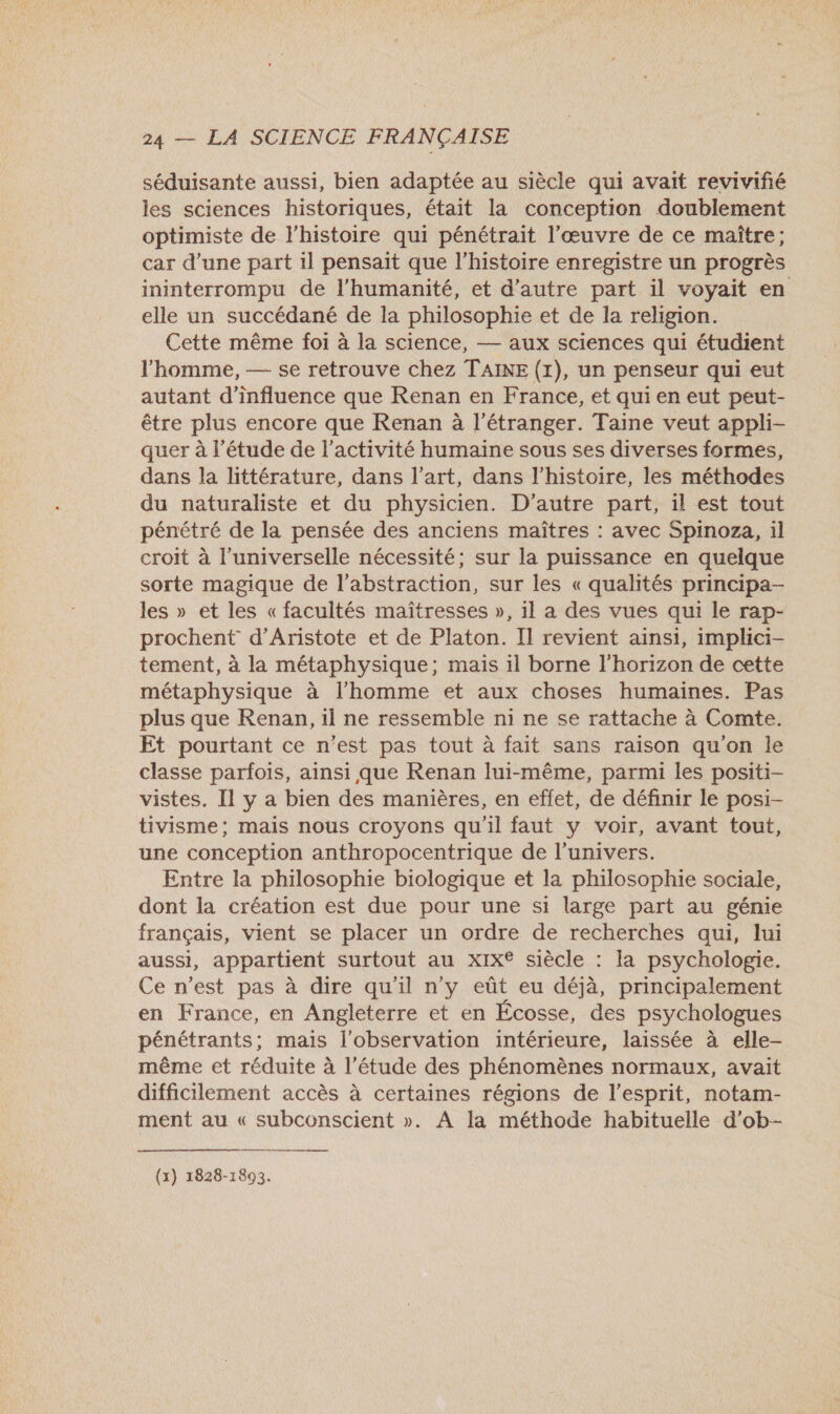 séduisante aussi, bien adaptée au siècle qui avait revivifié les sciences historiques, était la conception doublement optimiste de l'histoire qui pénétrait l’œuvre de ce maître; car d’une part il pensait que l’histoire enregistre un progrès ininterrompu de l'humanité, et d'autre part il voyait en elle un succédané de la philosophie et de la religion. Cette même foi à la science, — aux sciences qui étudient l’homme, — se retrouve chez TAINE (1), un penseur qui eut autant d'influence que Renan en France, et qui en eut peut- être plus encore que Renan à l'étranger. Taine veut appli- quer à l'étude de l’activité humaine sous ses diverses formes, dans la littérature, dans l’art, dans l’histoire, les méthodes du naturaliste et du physicien. D'autre part, il est tout pénétré de la pensée des anciens maîtres : avec Spinoza, il croit à l'universelle nécessité; sur la puissance en quelque sorte magique de l’abstraction, sur les « qualités principa- les » et les « facultés maîtresses », 1l a des vues qui le rap- prochent d’Aristote et de Platon. Il revient ainsi, implici- tement, à la métaphysique; mais il borne l'horizon de cette métaphysique à l'homme et aux choses humaines. Pas plus que Renan, il ne ressemble ni ne se rattache à Comte. Et pourtant ce n’est pas tout à fait sans raison qu'on le classe parfois, ainsi que Renan lui-même, parmi les positi- vistes. Il y a bien des manières, en effet, de définir le posi- tivisme; mais nous croyons qu'il faut y voir, avant tout, une conception anthropocentrique de l’univers. Entre la philosophie biologique et la philosophie sociale, dont la création est due pour une si large part au génie français, vient se placer un ordre de recherches qui, lui aussi, appartient surtout au xix® siècle : Ia psychologie. Ce n’est pas à dire qu'il n y eût eu déjà, principalement en France, en Angleterre et en Écosse, des psychologues pénétrants; mais l'observation intérieure, laissée à elle- même et réduite à l'étude des phénomènes normaux, avait difficilement accès à certaines régions de l'esprit, notam- ment au « subconscient ». À la méthode habituelle d'ob- 