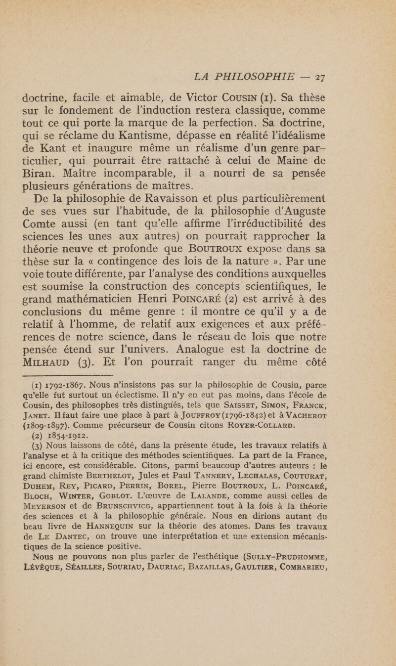 doctrine, facile et aimable, de Victor Cousin (x). Sa thèse sur le fondement de l'induction restera classique, comme tout ce qui porte la marque de la perfection. Sa doctrine, qui se réclame du Kantisme, dépasse en réalité l’idéalisme de Kant et inaugure même un réalisme d'un genre par- ticulier, qui pourrait être rattaché à celui de Maine de Biran. Maître incomparable, il a nourri de sa pensée plusieurs générations de maîtres. De la philosophie de Ravaisson et plus particulièrement de ses vues sur l'habitude, de la philosophie d’Auguste Comte aussi (en tant qu’elle affirme l'irréductibilité des sciences les unes aux autres) on pourrait rapprocher la théorie neuve et profonde que BOUTROUX expose dans sa thèse sur la « contingence des lois de la nature ». Par une voie toute différente, par l'analyse des conditions auxquelles est soumise la construction des concepts scientifiques, le grand mathématicien Henri PoINCARÉ (2) est arrivé à des conclusions du même genre : il montre ce qu'il y a de relatif à l’homme, de relatif aux exigences et aux préfé- rences de notre science, dans le réseau de lois que notre pensée étend sur l'univers. Analogue est la doctrine de MicHAUD (3). Et l'on pourrait ranger du même côté  (x) 1792-1867. Nous n’insistons pas sur la philosophie de Cousin, parce qu’elle fut surtout un éclectisme. Il n’y en eut pas moins, dans l’école de Cousin, des philosophes très distingués, tels que SAISsET, SIMON, FRANCK, JANET. Il faut faire une place à part à JoUFFROY (1796-1842) et à VACHEROT (1809-1897). Comme précurseur de Cousin citons RoyEr-CoLLarp. (2) 1854-1072. (3) Nous laissons de côté, dans la présente étude, les travaux relatifs à l'analyse et à la critique des méthodes scientifiques. La part de la France, ici encore, est considérable, Citons, parmi beaucoup d’autres auteurs : le grand chimiste BERTHELOT, Jules et Paul TANNERY, LECHALAS, COUTURAT, Due, REY, PICARD, PERRIN, BoREz, Pierre BoUTROUx, L. PoINCARÉ, Biocx, WiNTER, GoBLot. L'œuvre de LALANDE, comme aussi celles de MeversoN et de BRUNSCHVICG, appartiennent tout à la fois à la théorie des sciences et à la philosophie générale. Nous en dirions autant du beau livre de HANNEQUIN sur la théorie des atomes. Dans les travaux de LE DANTEC, on trouve une interprétation et une extension mécanis- tiques de la science positive. Nous ne pouvons non plus parler de l'esthétique (Sucizy-PRUDHOMME, LÉVÊQUE, SÉAILLES, SOURIAU, DAURIAC, BAZAILLAS, GAULTIER, COMBARIEU,