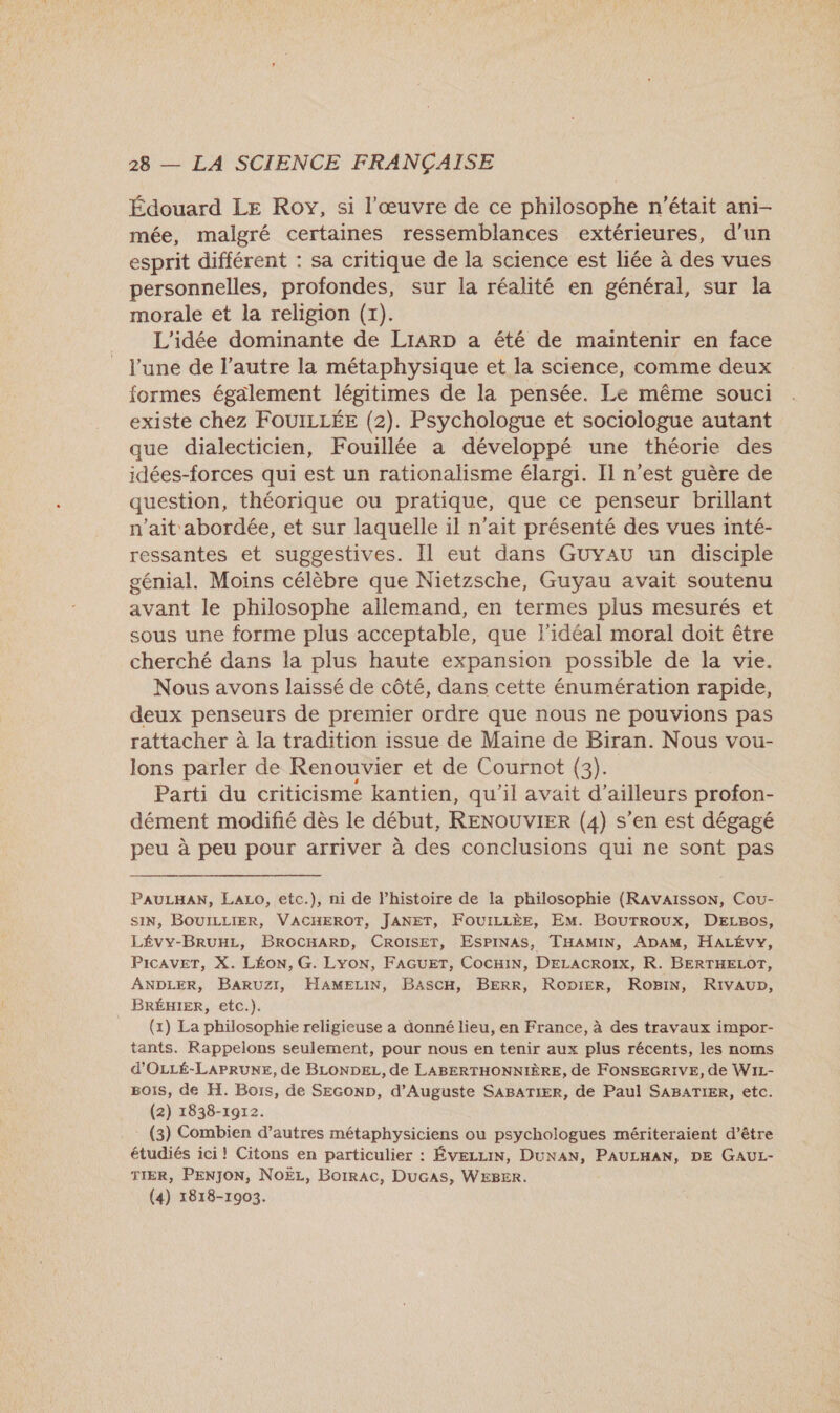 Édouard LE Roy, si l'œuvre de ce philosophe n'était ani- mée, malgré certaines ressemblances extérieures, d'un esprit différent : sa critique de la science est liée à des vues personnelles, profondes, sur la réalité en général, sur la morale et la religion (x). L'idée dominante de LIARD a été de maintenir en face l'une de l’autre la métaphysique et la science, comme deux formes également légitimes de la pensée. Le même souci existe chez FOUILLÉE (2). Psychologue et sociologue autant que dialecticien, Fouillée a développé une théorie des idées-forces qui est un rationalisme élargi. Il n’est guère de question, théorique ou pratique, que ce penseur brillant n'ait abordée, et sur laquelle il n’ait présenté des vues inté- ressantes et suggestives. Il eut dans GUYAU un disciple génial. Moins célèbre que Nietzsche, Guyau avait soutenu avant le philosophe allemand, en termes plus mesurés et sous une forme plus acceptable, que l'idéal moral doit être cherché dans la plus haute expansion possible de la vie. Nous avons laissé de côté, dans cette énumération rapide, deux penseurs de premier ordre que nous ne pouvions pas rattacher à la tradition issue de Maine de Biran. Nous vou- lons parler de Renouvier et de Cournot (3). Parti du criticisme kantien, qu'il avait d’ailleurs profon- dément modifié dès le début, RENOUVIER (4) s’en est dégagé peu à peu pour arriver à des conclusions qui ne sont pas PAULHAN, LaALo, etc.), ni de l’histoire de la philosophie (RAvVAISSON, Cou- SIN, BOUILLIER, VACHEROT, JANET, FOUILLÈE, EM. BourTroux, DELBos, LÉvy-BRUHL, BROCHARD, CROISET, ESPINAS, THAMIN, ADAM, HALÉVYy, PicAVET, X. LÉON, G. Lyon, FAGUET, CocHiN, DELACROIX, R. BERTKELOT, ANDLER, BARUZI, HAMELIN, BascH, BERR, Ropier, RoBiN, Rivaup, _ BRÉHIER, etc.). (1) La philosophie religieuse a donné lieu, en France, à des travaux impor- tants. Rappelons seulement, pour nous en tenir aux plus récents, les noms d'OLLÉ-LAPRUNE, de BLONDEL, de LABERTHONNIÈRE, de FONSEGRIVE, de WiL- Bois, de H. Bous, de SEGoND, d’Auguste SABATIER, de Paul SABATIER, etc. (2) 1838-1972. (3) Combien d’autres métaphysiciens ou psychologues mériteraient d’être étudiés ici! Citons en particulier : ÉVELLIN, DUNAN, PAULHAN, DE GAUL- TIER, PENJON, NoELz, Borrac, DuGASs, WEBER.