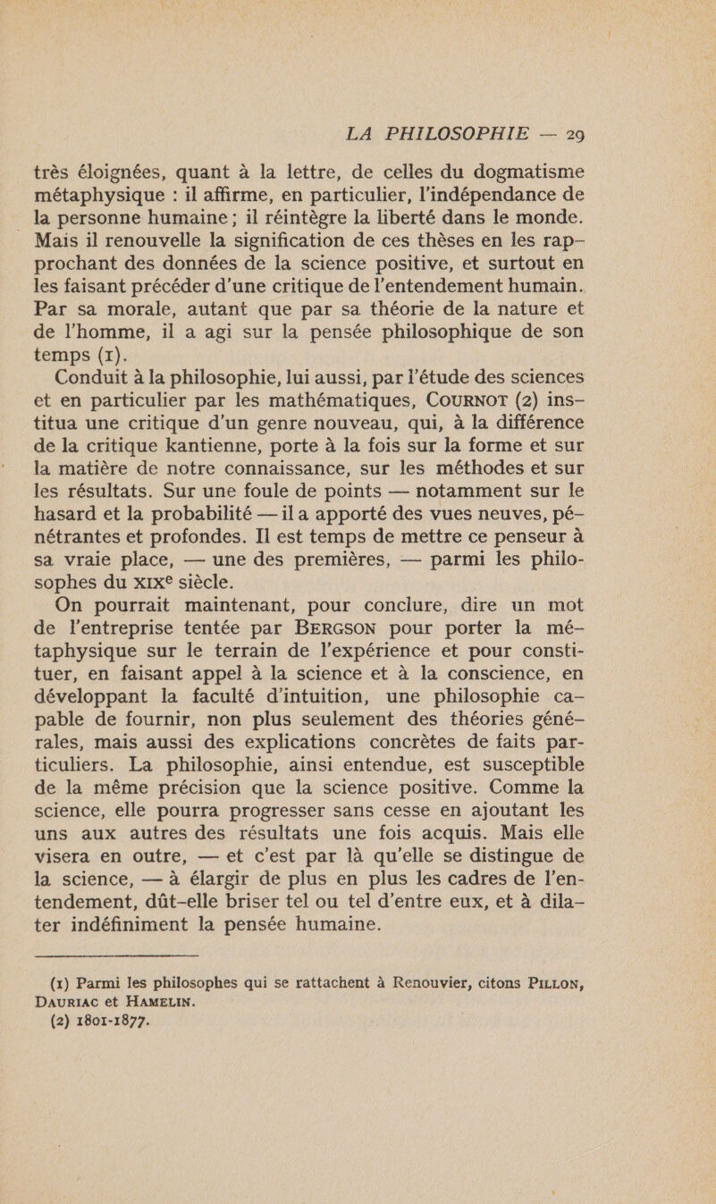 très éloignées, quant à la lettre, de celles du dogmatisme métaphysique : il affirme, en particulier, l'indépendance de la personne humaine ; il réintègre la liberté dans le monde. . Mais il renouvelle la signification de ces thèses en les rap- prochant des données de la science positive, et surtout en les faisant précéder d’une critique de l’entendement humain. Par sa morale, autant que par sa théorie de la nature et de l’homme, il a agi sur la pensée philosophique de son temps (x). Conduit à la philosophie, lui aussi, par l'étude des sciences et en particulier par les mathématiques, COURNOT (2) ins- titua une critique d’un genre nouveau, qui, à la différence de la critique kantienne, porte à la fois sur la forme et sur la matière de notre connaissance, sur les méthodes et sur les résultats. Sur une foule de points — notamment sur le hasard et la probabilité — il a apporté des vues neuves, pé- nétrantes et profondes. Il est temps de mettre ce penseur à sa vraie place, — une des premières, — parmi les philo- sophes du xix® siècle. On pourrait maintenant, pour conclure, dire un mot de l’entreprise tentée par BERGSON pour porter la mé- taphysique sur le terrain de l'expérience et pour consti- tuer, en faisant appel à la science et à la conscience, en développant la faculté d’intuition, une philosophie ca- pable de fournir, non plus seulement des théories géné- rales, mais aussi des explications concrètes de faits par- ticuliers. La philosophie, ainsi entendue, est susceptible de la même précision que la science positive. Comme la science, elle pourra progresser sans cesse en ajoutant les uns aux autres des résultats une fois acquis. Mais elle visera en outre, — et c'est par là qu'elle se distingue de la science, — à élargir de plus en plus les cadres de l’en- tendement, dût-elle briser tel ou tel d’entre eux, et à dila- ter indéfiniment la pensée humaine. (x) Parmi les philosophes qui se rattachent à Renouvier, citons PILLON, DaurïaAc et HAMELIN. (2) 1801-1877.