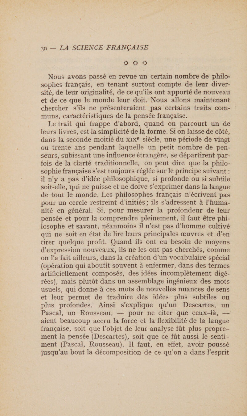 Nous avons passé en revue un certain nombre de philo- sophes français, en tenant surtout compte de leur diver- sité, de leur originalité, de ce qu'ils ont apporté de nouveau et de ce que le monde leur doit. Nous allons maintenant chercher s'ils ne présenteraient pas certains traits com- muns, caractéristiques de la pensée française. Le trait qui frappe d’abord, quand on parcourt un de léurs livres, est la simplicité de la forme. Si on laisse de côté, dans la seconde moitié du xix® siècle, une période de vingt ou trente ans pendant laquelle un petit nombre de pen- seurs, subissant une influence étrangère, se départirent par- fois de la ciarté traditionnelle, on peut dire que la philo- sophie française s’est toujours réglée sur le principe suivant : il n’y a pas d'idée philosophique, si profonde ou si subtile soit-elle, qui ne puisse et ne doive s'exprimer dans la langue de tout le monde. Les philosophes français n’écrivent pas pour un cercle restreint d'initiés ; ils s'adressent à l’huma- nité en général. Si, pour mesurer la profondeur de leur pensée et pour la comprendre pleinement, il faut être phi- losophe et savant, néanmoins il n'est pas d'homme cultivé qui ne soit en état de lire leurs principales œuvres et d’en tirer quelque profit. Quand ils ont eu besoin de moyens d'expression nouveaux, ils ne les ont pas cherchés, comme on l’a fait ailleurs, dans la création d’un vocabulaire spécial (opération qui aboutit souvent à enfermer, dans des termes artificiellement composés, des idées incomplètement digé- rées), mais plutôt dans un assemblage ingénieux des mots usuels, qui donne à ces mots de nouvelles nuances de sens et leur permet de traduire dés idées plus subtiles ou plus profondes. Aïnsi s'explique qu'un Descartes, un Pascal, un Rousseau, — pour ne citer que ceux-là, — aient beaucoup accru la force et la flexibilité de la langue française, soit que l’objet de leur analyse fût plus propre- ment la pensée (Descartes), soit que ce fût aussi le senti- ment (Pascal, Rousseau). Il faut, en effet, avoir poussé jusqu'au bout la décomposition de ce qu’on a dans l'esprit