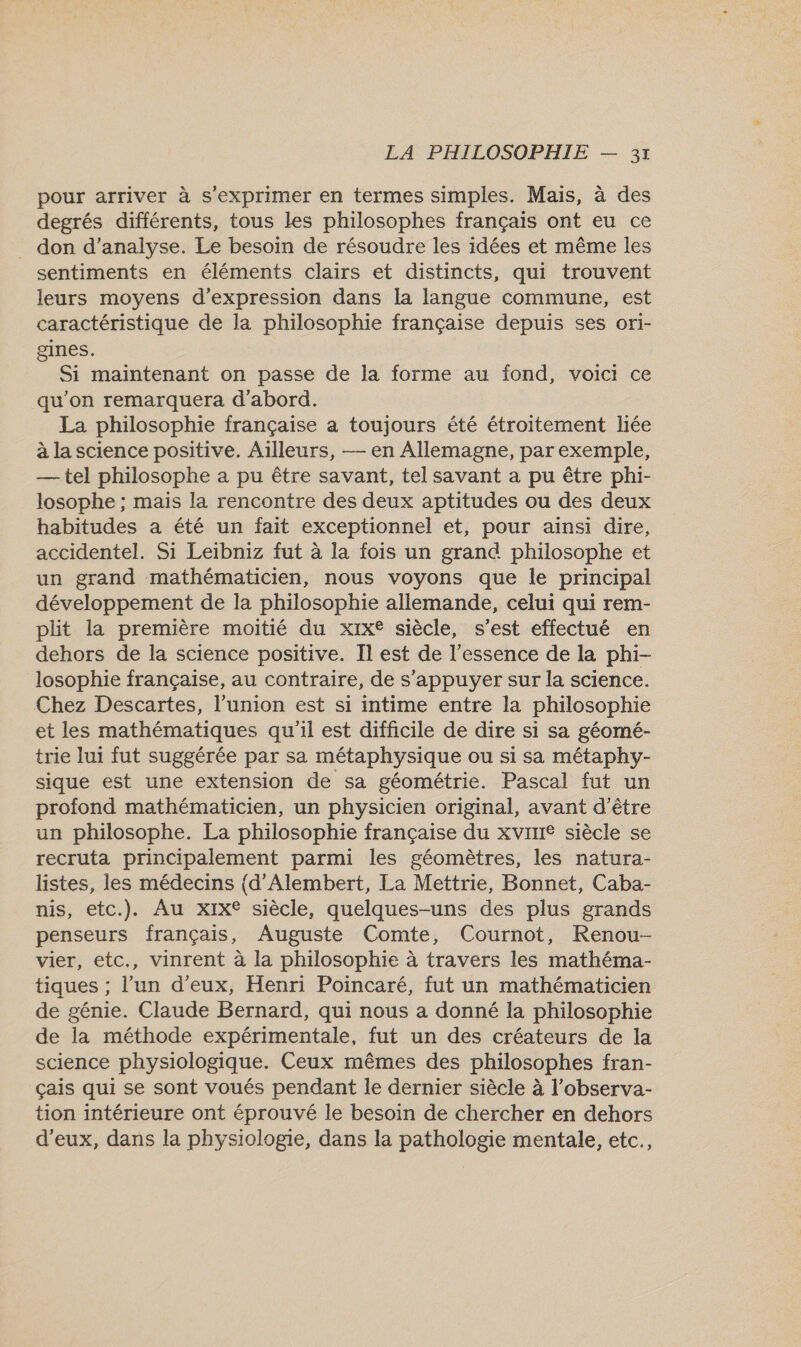 pour arriver à s'exprimer en termes simples. Mais, à des degrés différents, tous Les philosophes français ont eu ce _ don d'analyse. Le besoin de résoudre les idées et même les sentiments en éléments clairs et distincts, qui trouvent leurs moyens d'expression dans la langue commune, est caractéristique de la philosophie française depuis ses ori- gines. Si maintenant on passe de la forme au fond, voici ce qu'on remarquera d’abord. La philosophie française a toujours été étroitement liée à la science positive. Ailleurs, — en Allemagne, par exemple, — tel philosophe a pu être savant, tel savant a pu être phi- losophe ; mais la rencontre des deux aptitudes ou des deux habitudes a été un fait exceptionnel et, pour ainsi dire, accidentel. Si Leibniz fut à la fois un grand philosophe et un grand mathématicien, nous voyons que le principal développement de la philosophie allemande, celui qui rem- plit la première moitié du xix® siècle, s’est effectué en dehors de la science positive. Il est de l'essence de la phi- losophie française, au contraire, de s'appuyer sur la science. Chez Descartes, l'union est si intime entre la philosophie et les mathématiques qu'il est difficile de dire si sa géomé- trie lui fut suggérée par sa métaphysique ou si sa métaphy- sique est une extension de sa géométrie. Pascal fut un profond mathématicien, un physicien original, avant d’être un philosophe. La philosophie française du xvine siècle se recruta principalement parmi les géomètres, les natura- listes, les médecins {d’Alembert, La Mettrie, Bonnet, Caba- nis, etc.). Au xx siècle, quelques-uns des plus grands penseurs français, Auguste Comte, Cournot, Renou- vier, etc., vinrent à la philosophie à travers les mathéma- tiques ; l’un d’eux, Henri Poincaré, fut un mathématicien de génie. Claude Bernard, qui nous a donné la philosophie de la méthode expérimentale, fut un des créateurs de la science physiologique. Ceux mêmes des philosophes fran- çais qui se sont voués pendant le dernier siècle à l’observa- tion intérieure ont éprouvé le besoin de chercher en dehors d'eux, dans la physiologie, dans la pathologie mentale, etc.,