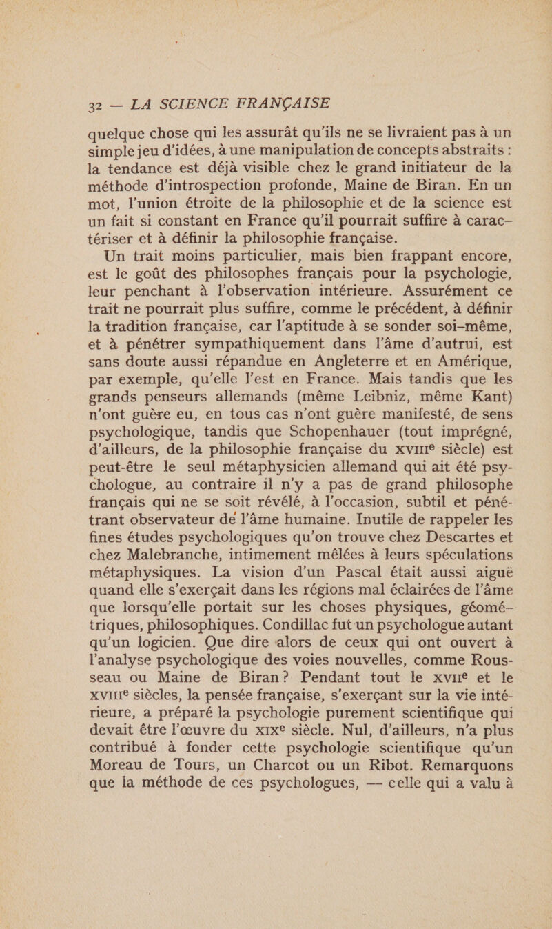 quelque chose qui les assurât qu'ils ne se livraient pas à un simple jeu d'idées, à une manipulation de concepts abstraits : la tendance est déjà visible chez le grand initiateur de la méthode d’introspection profonde, Maine de Biran. En un mot, l'union étroite de la philosophie et de la science est un fait si constant en France qu'il pourrait suffire à carac- tériser et à définir la philosophie française. Un trait moins particulier, mais bien frappant encore, est le goût des philosophes français pour la psychologie, leur penchant à l'observation intérieure. Assurément ce trait ne pourrait plus suffire, comme le précédent, à définir la tradition française, car l'aptitude à se sonder soi-même, et à pénétrer sympathiquement dans l'âme d'autrui, est sans doute aussi répandue en Angleterre et en Amérique, par exemple, qu'elle l’est en France. Mais tandis que les grands penseurs allemands (même Leibniz, même Kant) n'ont guère eu, en tous cas n'ont guère manifesté, de sens psychologique, tandis que Schopenhauer (tout imprégné, d’ailleurs, de la philosophie française du xvine siècle) est peut-être le seul métaphysicien allemand qui ait été psy- chologue, au contraire 1l n’y à pas de grand philosophe français qui ne se soit révélé, à l’occasion, subtil et péné- trant observateur de l’Ââme humaine. Inutile de rappeler les fines études psychologiques qu'on trouve chez Descartes et chez Malebranche, intimement mêlées à leurs spéculations métaphysiques. La vision d'un Pascal était aussi aiguë quand elle s’exerçait dans les régions mal éclairées de l’âme que lorsqu'elle portait sur les choses physiques, géomé- triques, philosophiques. Condillac fut un psychologue autant qu'un logicien. Que dire alors de ceux qui ont ouvert à l'analyse psychologique des voies nouvelles, comme Rous- seau ou Maine de Biran? Pendant tout le xvir et le Xvirre siècles, la pensée française, s'exerçant sur la vie inté- rieure, a préparé la psychologie purement scientifique qui devait être l'œuvre du xix® siècle. Nul, d’ailleurs, n’a plus contribué à fonder cette psychologie scientifique qu’un Moreau de Tours, un Charcot ou un Ribot. Remarquons que la méthode de ces psychologues, — celle qui a valu à