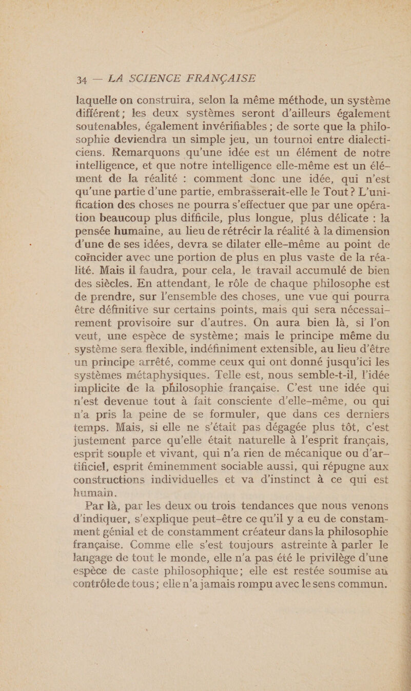 laquelle on construira, selon la même méthode, un système différent; les deux systèmes seront d’ailleurs également soutenables, également invérifiables ; de sorte que la philo- sophie deviendra un simple j jeu, un tournoi entre dialecti- ciens. Remarquons qu’une idée est un élément de notre intelligence, et que notre intelligence elle-même est un élé- ment de la réalité : comment donc une idée, qui n’est qu'une partie d'une partie, embrasserait-elle le Tout ? L’uni- fication des choses ne pourra s'effectuer que par une opéra- tion beaucoup plus difficile, plus longue, plus délicate : la pensée humaine, au lieu de rétrécir la réalité à la dimension d’une de ses idées, devra se dilater elle-même au point de coïncider avec une portion de plus en plus vaste de la réa- lité. Mais il faudra, pour cela, le travail accumulé de bien des siècles. En attendant, le rôle de chaque philosophe est de prendre, sur l'ensemble des choses, une vue qui pourra être définitive sur certains points, mais qui sera nécessai- rement provisoire sur d'autres. On aura bien là, si l’on veut, une espèce de système; mais le principe même du . Système sera flexible, indéfiniment extensible, au lieu d’être un principe arrêté, comme ceux qui ont donné jusqu'ici les systèmes métaphysiques. Telle est, nous semble-t-il, l’idée implicite de la philosophie française. C’est une idée qui n'est devenue tout à fait consciente d'elle-même, ou qui n’a pris la peine de se formuler, que dans ces derniers temps. Mais, si elle ne s'était pas dégagée plus tôt, c’est justement parce qu'elle était naturelle à l'esprit français, esprit souple et vivant, qui n'a rien de mécanique ou d’ar- tificiel, esprit éminemment sociable aussi, qui répugne aux constructions individuelles et va d’instinct à ce qui est humain. Par là, par les deux ou trois tendances que nous venons d'indiquer, s'explique peut-être ce qu'il y a eu de constam- ment génial et de constamment créateur dans la philosophie française. Comme elle s’est toujours astreinte à parler le langage de tout le monde, elle n’a pas été le privilège d'une espèce de caste philosophique; elle est restée soumise au contrôle de tous; elle n’a jamais rompu avec le sens commun. 