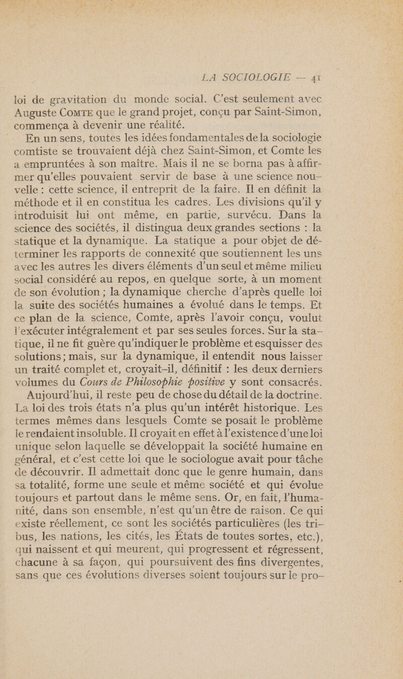 loi de gravitation du monde social. C’est seulement avec Auguste COMTE que le grand projet, conçu par Saint-Simon, commença à devenir une réalité. _ En unsens, toutes les idées fondamentales de la sociologie comtiste se trouvaient déjà chez Saint-Simon, et Comte les a empruntées à son maître. Mais 1l ne se borna pas à affir- mer qu'elles pouvaient servir de base à une science nou- velle : cette science, il entreprit de la faire. Il en définit la méthode et il en constitua les cadres. Les divisions qu'il y introduisit lui ont même, en partie, survécu. Dans la science des sociétés, il distingua deux grandes sections : la statique et la dynamique. La statique a pour objet de dé- terminer les rapports de connexité que soutiennent les uns avec les autres les divers éléments d’un seul et même milieu social considéré au repos, en quelque sorte, à un moment de son évolution ; la dynamique cherche d’après quelle loi la suite des sociétés humaines a évolué dans le temps. Et ce plan de la science, Comte, après l'avoir conçu, voulut l'exécuter intégralement et par ses seules forces. Sur la sta- tique, il ne fit guère qu'indiquer le problème et esquisser des solutions ; mais, sur la dynamique, il entendit nous laisser un traité complet et, croyait-il, définitif : les deux derniers volumes du Cours de PhalosopMme positive y sont consacrés. Aujourd'hui, il reste peu de chose du détail de la doctrine. La loi des trois états n’a plus qu'un intérêt historique. Les termes mêmes dans lesquels Comte se posait le problème le rendaient insoluble. I] croyait en effet à l'existence d’une loi unique selon laquelle se développait la société humaine en général, et c'est cette loi que le sociologue avait pour tâche de découvrir. Il admettait donc que le genre humain, dans sa totalité, forme une seule et même société et qui évolue toujours et partout dans le même sens. Or, en fait, l’'huma- nité, dans son ensemble, n'est qu'un être de raison. Ce qui existe réellement, ce sont les sociétés particulières (les tri- bus, les nations, les cités, les Etats de toutes sortes, etc.), qui naissent et qui meurent, qui progressent et régressent, chacune à sa façon, qui poursuivent des fins divergentes, sans que ces évolutions diverses soient toujours sur le pro-