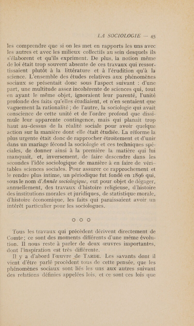les comprendre que si on les met en rapports les uns avec les autres et avec les milieux collectifs au sein desquels ils s’élaborent et qu'ils expriment. De plus, la notion même de loi était trop souvent absente de ces travaux qui ressor. tissaient plutôt à la littérature et à l’érudition qu'à la science. L'ensemble des études relatives aux phénomènes sociaux se présentait donc sous l'aspect suivant : d’une part, une multitude assez incohérente de sciences qui, tout en ayant le même objet, ignoraient leur parenté, l'unité profonde des faits qu'elles étudiaient, et n’en sentaient que vaguement la rationalité ; de l’autre, la sociologie qui avait conscience de cette unité et de l’ordre profond que dissi- mule leur apparente contingence, mais qui planait trop baut au-dessus de la réalité sociale pour avoir quelque action sur la manière dont elle était étudiée. La réforme la plus urgente était donc de rapprocher étroitement et d’unir dans un mariage fécond la sociologie et ces techniques spé- ciales, de donner ainsi à la première la matière qui lui manquait, et, inversement, de faire descendre dans les secondes l’idée sociologique de manière à en faire de véri- tables sciences sociales. Pour assurer ce rapprochement et le rendre plus intime, un périodique fut fondé en 1896 qui, sous le nom d’Année sociologique, eut pour objet de dégager, annuellement, des travaux d'histoire religieuse, d'histoire des institutions morales et juridiques, de statistique morale, d'histoire économique, les faits qui paraissaient avoir un intérêt particulier pour les sociologues. Tous les travaux qui précèdent dérivent directement de Comte; ce sont des moments différents d’une même évolu- tion. Il nous reste à parler de deux œuvres importantes, dont l'inspiration est très différente. Ii y a d’abord l'œuvre de TARDE. Les savants dont il vient d’être parlé procèdent tous de cette pensée, que les phénomènes sociaux sont liés les uns aux autres suivant des relations définies appelées lois, et ce sont ces lois que