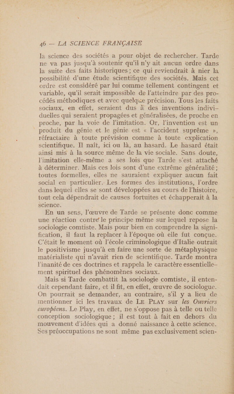 la science des sociétés a pour objet de rechercher. Tarde ne va pas jusqu'à soutenir qu'il n'y ait aucun ordre dans la suite des faits historiques ; ce qui reviendrait à nier la possibilité d’une étude scientifique des sociétés. Mais cet ordre est considéré par lui comme tellement contingent et variable, qu’il serait impossible de l'atteindre par des pro- cédés méthodiques et avec quelque précision. Tous les faits sociaux, en effet, seraient dus à des inventions indivi- duelles qui seraient propagées et généralisées, de proche en proche, par la voie de l’imitation. Or, l'invention est un produit du génie et le génie est « l’accident suprême », réfractaire à toute prévision comme à toute explication scientifique. Il naît, ici ou là, au hasard. Le hasard était ainsi mis à la source même de la vie sociale. Sans doute, limitation elle-même a ses lois que Tarde s’est attaché à déterminer. Mais ces lois sont d’une extrême généralité ; toutes formelles, elles ne sauraient expliquer aucun fait social en particulier. Les formes des institutions, l’ordre dans lequel elles se sont développées au cours de l’histoire, tout cela dépendrait de causes fortuites et échapperait à la science. | En un sens, l’œuvre de Tarde se présente donc comme une réaction contre le principe même sur lequel repose la sociologie comtiste. Mais pour bien en comprendre la signi- fication, il faut la replacer à l'époque où elle fut conçue. C'était le moment où l’école criminologique d'Italie outrait le positivisme jusqu'à en faire une sorte de métaphysique matérialiste qui n’avait rien de scientifique. Tarde montra l'inanité de ces doctrines et rappela le caractère essentielle- ment spirituel des phénomènes sociaux. Mais si Tarde combattit la sociologie comtiste, il enten- dait cependant faire, et 1l fit, en effet, œuvre de sociologue. On pourrait se dernander, au contraire, s’il y a lieu de mentionner ici les travaux de LE PLAY sur les Ouvriers européens. Le Play, en effet, ne s'oppose pas à telle ou telle conception sociologique ; il est tout à fait en dehors du mouvement d'idées qui a donné naissance à cette science. 5es préoccupations ne sont même pas exclusivement scien-