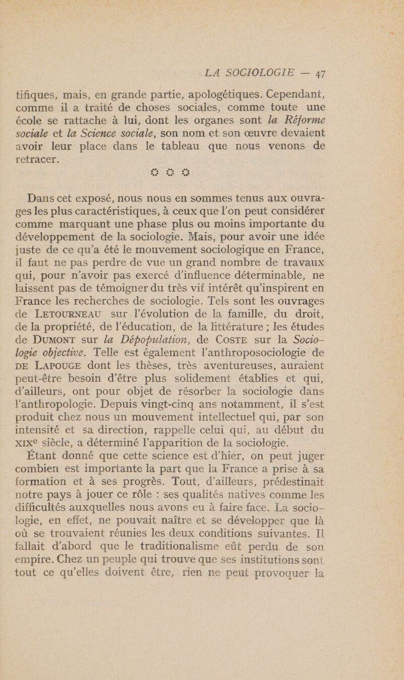 tifiques, mais, en grande partie, apologétiques. Cependant, comme il a traité de choses sociales, comme toute une école se rattache à lui, dont les organes sont la Réforme ” sociale et la Science sociale, son nom et son œuvre devaient avoir leur place dans le tableau que nous venons de retracer. | se PS e © %° %s KT Dans cet exposé, nous nous en sommes tenus aux ouvra- ges les plus caractéristiques, à ceux que l’on peut considérer comme marquant une phase plus ou moins importante du développement de la sociologie. Mais, pour avoir une idée juste de ce qu'a été le mouvement sociologique en France, il faut ne pas perdre de vue un grand nombre de travaux qui, pour n'avoir pas exercé d'influence déterminable, ne laissent pas de témoigner du très vif intérêt qu'inspirent en France les recherches de sociologie. Tels sont les ouvrages de LETOURNEAU sur l’évolution de la famille, du droit, de la propriété, de l'éducation, de la littérature ; les études de DuMonT sur la Dépopulation, de CoSTE sur la Socio- logie objective. Telle est également l’anthroposociologie de DE LAPOUGE dont les thèses, très aventureuses, auraient peut-être besoin d'être plus solidement établies et qui, d’ailleurs, ont pour objet de résorber la sociologie dans l'anthropologie. Depuis vingt-cinq ans notamment, il s’est produit chez nous un mouvement intellectuel qui, par son intensité et sa direction, rappelle celui qui, au début du xixe siècle, a déterminé l’apparition de la sociologie. Étant donné que cette science est d’hier, on peut juger combien est importante la part que la France a prise à sa formation et à ses progrès. Tout, d’ailleurs, prédestinait notre pays à jouer ce rôle : ses qualités natives comme les difficultés auxquelles nous avons eu à faire face. La socio- logie, en effet, ne pouvait naître et se développer que là où se trouvaient réunies les deux conditions suivantes. Il fallait d’abord que le traditionalisme eût perdu de son empire. Chez un peuple qui trouve que ses institutions sont tout ce qu'elles doivent être, rien ne peut provoquer la