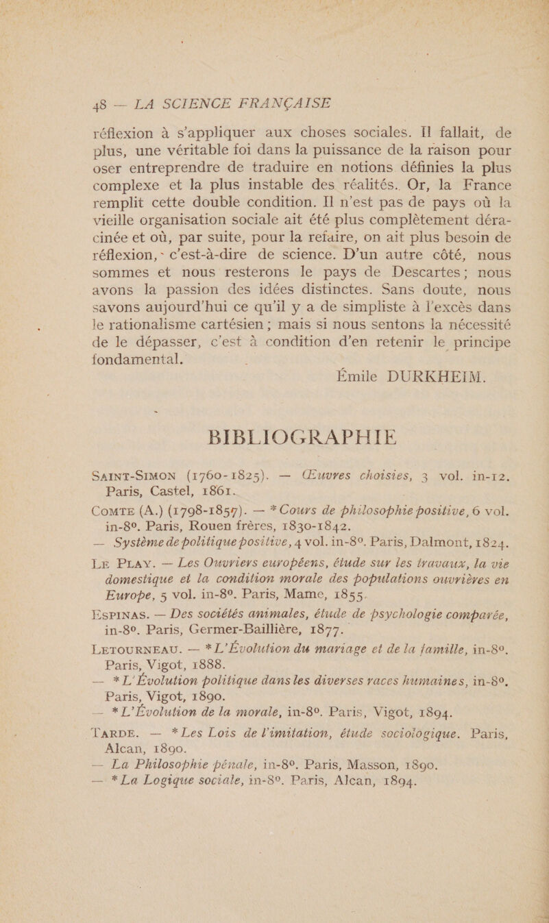 réflexion à s'appliquer aux choses sociales. Il fallait, de plus, une véritable foi dans la puissance de la raison pour oser entreprendre de traduire en notions définies la plus complexe et la plus instable des réalités. Or, la France remplit cette double condition. Il n’est pas de pays où la vieille organisation sociale ait été plus complètement déra- cinée et où, par suite, pour la refaire, on ait plus besoin de réflexion, - c'est-à-dire de science. D'un autre côté, nous sommes et nous resterons le pays de Descartes; nous avons la passion des idées distinctes. Sans doute, nous savons aujourd'hui ce qu'il y a de simpliste à l'excès dans le rationalisme cartésien ; mais si nous sentons la nécessité de le dépasser, c'est à condition d'en retenir le principe fondamental. , Emile DURKHEIM. BIBLIOGRAPHIE SAINT-SIMON (1760-1825). — (Euvres choisies, 3 vol. in-r2. Paris, Castel, 1861. | Comte (A.) (1798-1857). — * Cours de philosophie positive, 6 vol. in-8°. Paris, Rouen frères, 1830-1842. — Système de politique positive, 4 vol. in-8°. Paris, Dalmont, 1824. LE PLavy. — Les Ouvriers européens, étude sur les travaux, la vie domestique et la condition morale des populations ouvrières en Europe, 5 vol. in-8°. Paris, Mame, 1855. EspiNas. — Des sociétés animales, étude de psychologie comparée, in-80. Paris, Germer-Baillière, 1877. LETOURNEAU. — *L'Évolution du mariage et de la famille, in-89. Paris, Vigot, 1888. | — *J' Évolution politique dans les diverses races humaines, in-80. Paris, Vigot, 1890. __ * L’'Évolution de la morale, in-80. Paris, Vigot, 1894. Alcan, 1890. — La Philosophie pénale, in-8°. Paris, Masson, 1890. — * La Logique sociale, in-89. Paris, Alcan, 1894. S'ÉPCÉPR P PAIE PRIT