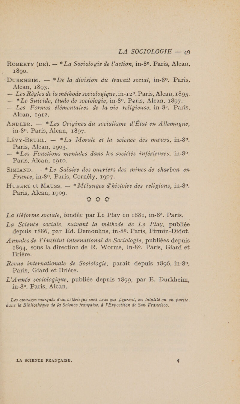 ROBERTY (DE). — * La Sociologie de l’action, in-89. Paris, Alcan, 1890. -DURKHEIM. — * De la division du travail social, in-8°. Paris, Alcan, 1893. — Les Règles de la méthode sociologique,in-12°. Paris, Alcan, 1895. — * Le Suicide, étude de sociologie, in-8°. Paris, Alcan, 1897. — Les Formes élémentaires de la vie religieuse, in-8°. Paris, AICAN,- 1012: ANDLER. — *Les Origines du socialisme d'État en Allemagne, in-80. Paris, Alcan, 1897. Lévy-BruxLz. — *ZLa Movale et la science des mœurs, in-89. Paris, Alcan, 1003. — *Les Fonctions mentales dans les sociétés inférieures, in-80. Paris, Alcan, 1910. SIMIAND. — *Le Salaire des ouvriers des mines de charbon en France, in-8°. Paris, Cornély, 1907. HuBert et Mauss. — * Mélanges d'histoire des religions, in-8°, Paris, Alcan, 1900. La Réforme sociale, fondée par Le Play en 1881, in-8°. Paris. La Science sociale, suivant la méthode de Le Play, publiée depuis 1886, par Ed. Demoulins, in-80°. Paris, Firmin-Didot. Annales de l'Institut international de Sociologie, publiées depuis 1894, sous la direction de R. Worms, in-80. Paris, Giard et Brière. Revue internahonale de Sociologie, paraît depuis 1896, in-8°, Paris, Giard et Brière. L'Année sociologique, publiée depuis 1899, par E. Durkheïim, in-80, Paris, Alcan. Les ouvrages marqués d'un astérisque sont ceux qui figurent, en totalité ow en partie, dans la Bibliothèque de la Science française, à l'Exposition de San Francisco. LA SCIENCE FRANÇAISE. 4