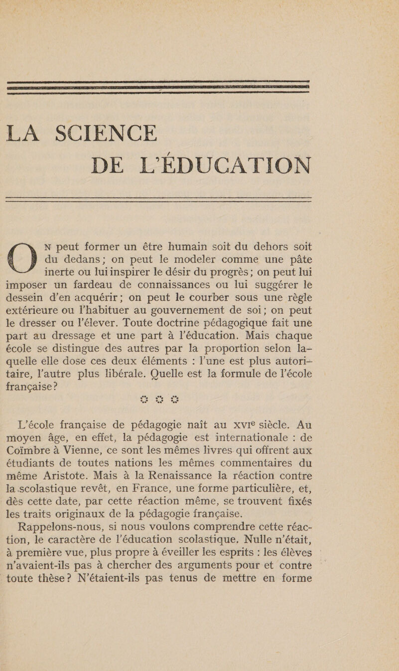 du dedans; on peut le modeler comme une pâte inerte ou luiinspirer le désir du progrès; on peut lui imposer un fardeau de connaissances ou lui suggérer le dessein d’en acquérir; on peut le courber sous une règle extérieure ou l’habituer au gouvernement de soi; on peut le dresser ou l’élever. Toute doctrine pédagogique fait une part au dressage et une part à l'éducation. Mais chaque école se distingue des autres par la proportion selon la- quelle elle dose ces deux éléments : l’une est plus autori- taire, l’autre plus libérale. Quelle est la formule de l’école française ? O N peut former un être humain soit du dehors soit Pac] ee e°°% CI ee L'école française de pédagogie naît au xvie siècle. Au moyen âge, en effet, la pédagogie est internationale : de Coïmbre à Vienne, ce sont les mêmes livres qui offrent aux étudiants de toutes nations les mêmes commentaires du même Aristote. Mais à la Renaissance la réaction contre la scolastique revêt, en France, une forme particulière, et, dès cette date, par cette réaction même, se trouvent fixés les traits originaux de la pédagogie française. Rappelons-nous, si nous voulons comprendre cette réac- tion, le caractère de l'éducation scolastique, Nulle n’était, à première vue, plus propre à éveiller les esprits : les élèves n'avaient-ils pas à chercher des arguments pour et contre toute thèse? N'étaient-ils pas tenus de mettre en forme