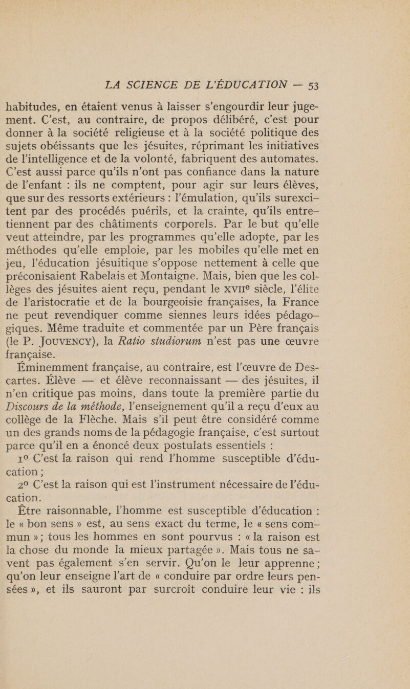 habitudes, en étaient venus à laisser s’engourdir leur juge- ment. C’est, au contraire, de propos délibéré, c'est pour donner à la société religieuse et à la société politique des sujets obéissants que les jésuites, réprimant les initiatives de l'intelligence et de la volonté, fabriquent des automates. C'est aussi parce qu'ils n’ont pas confiance dans la nature de l'enfant : ils ne comptent, pour agir sur leurs élèves, que sur des ressorts extérieurs : l'émulation, qu'ils surexci- tent par des procédés puérils, et la crainte, qu'ils entre- tiennent par des châtiments corporels. Par le but qu'elle veut atteindre, par les programmes qu'elle adopte, par les méthodes qu'elle emploie, par les mobiles qu'elle met en jeu, l'éducation jésuitique s'oppose nettement à celle que préconisaient Rabelais et Montaigne. Mais, bien que les col- lèges des jésuites aient reçu, pendant le xvir® siècle, l'élite de l'aristocratie et de la bourgeoisie françaises, la France ne peut revendiquer comme siennes leurs idées pédago- giques. Même traduite et commentée par un Père français (le P. JouvencY), la Raño siudiorum n'est pas une œuvre française. Éminemment française, au contraire, est l’œuvre de Des- cartes. Élève — et élève reconnaissant — des jésuites, il n’en critique pas moins, dans toute la première partie du Discours de la méthode, l'enseignement qu'il a reçu d'eux au collège de la Flèche. Mais s’il peut être considéré comme un des grands noms de la pédagogie française, c’est surtout parce qu'il en a énoncé deux postulats essentiels : 19 C’est [a raison qui rend l’homme susceptible d’édu- cation ; 29 C’est la raison qui est l'instrument nécessaire de l’édu- cation. Être raisonnable, l'homme est susceptible d'éducation : le « bon sens » est, au sens exact du terme, le « sens com- mun »; tous les hommes en sont pourvus : «la raison est la chose du monde la mieux partagée ». Mais tous ne sa- vent pas également s'en servir. Qu'on le leur apprenne; qu’on leur enseigne l'art de « conduire par ordre leurs pen- sées », et ils sauront par surcroît conduire leur vie : ils