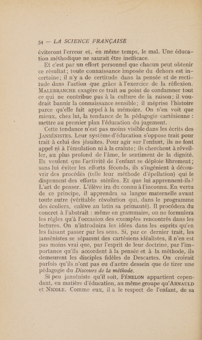 éviteront l'erreur et, en même temps, le mal. Une éduca- tion méthodique ne saurait être inefficace. Et c’est par un effort personnel que chacun peut obtenir ce résultat; toute connaissance imposée du dehors est in- certaine; il n’y a de certitude dans la pensée et de recti- tude dans l’action que grâce à l'exercice de la réflexion. MALEBRANCHE exagère ce trait au point de condamner tout ce qui ne contribue pas à la culture de la raison; il vou- drait bannir la connaissance sensible; il méprise l'histoire parce qu'elle fait appel à la mémoire. On n'en voit que mieux, chez lui, la tendance de la pédagogie cartésienne : mettre au premier plan l'éducation du jugement. Cette tendance n’est pas moins visible dans les écrits des JANSÉNISTES. Leur système d'éducation s'oppose trait pour trait à celui des jésuites. Pour agir sur l'enfant, ils ne font appel ni à lémulation n1 à la crainte; ils cherchent à réveil- ler, au plus profond de l’âme, le sentiment de la dignité. Ils veulent que l'activité de l'enfant se déploie Hbrement; sans lui éviter les efforts féconds, ils s’ingénient à décou- vrir des procédés (telle leur méthode d’épellation) qui le dispensent des efforts stériles. Et que lui apprennent-ils ? L'art de penser. L'élève ira du connu à l'inconnu. En vertu de ce principe, 1l apprendra sa langue maternelle avant toute autre (véritable révolution qui, dans le programme des écoliers, enlève au latin sa primauté). Il procédera du concret à l’abstrait : même en grammaire, on ne formulera les règles qu’à l'occasion des exemples rencontrés dans les lectures. On n'’introduira les idées dans les esprits qu’en les faisant passer par les sens. Si, par ce dernier trait, les jansénistes se séparent des cartésiens idéalistes, il n’en est pas moins vrai que, par l'esprit de leur doctrine, par l’im- portance qu'ils accordent à la pensée et à la méthode, ils demeurent les disciples fidèles de Descartes. On croirait parfois qu'ils n’ont pas eu d'autre dessein que de tirer une pédagogie du Discours de la méthode. Si peu janséniste qu'il soit, FÉNELON appartient cepen- dant, en matière d'éducation, au même groupe qu'ARNAULD et NICOLE. Comme eux, il a le respect de l'enfant, de sa