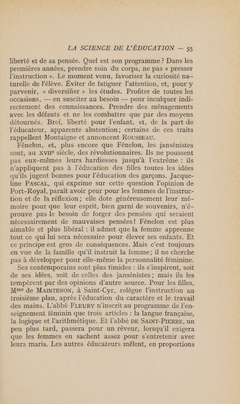 liberté et de sa pensée. Quel est son programme ? Dans les premières années, prendre soin du corps, ne pas « presser . l'instruction ». Le moment venu, favoriser la curiosité na- turelle de l'élève. Éviter de fatiguer l’attention, et, pour y parvenir, « diversifier » les études. Profiter de toutes les occasions, — en susciter au besoin — pour inculquer indi- rectement des connaissances. Prendre des ménagements avec les défauts et ne les combattre que par des moyens détournés. Bref, liberté pour l'enfant, et, de la part de l'éducateur, apparente abstention; certains de ces traits rappellent Montaigne et annoncent ROUSSEAU. Fénelon, et, plus encore que Fénelon, les jansénistes sont, au xvIIe siècle, des révolutionnaires. Ils ne poussent pas eux-mêmes leurs hardiesses jusqu'à l'extrême : ils n’appliquent pas à l'éducation des filles toutes les idées qu'ils jugent bonnes pour l'éducation des garçons. Jacque- line PASCALE, qui exprime sur cette question l'opinion de Port-Royal, paraît avoir peur pour les femmes de l’instruc- tion et de la réflexion; elle dote généreusement leur mé- moire pour que leur esprit, bien garni de souvenirs, n’é- prouve pas le besoin de forger des pensées qui seraient nécessairement de mauvaises pensées! Fénelon est plus aimable et plus libéral : 1l admet que la femme apprenne tout ce qui lui sera nécessaire pour élever ses enfants. Et ce principe est gros de conséquences. Mais c'est toujours en vue de la famille qu'il instruit la femme; il ne cherche pas à développer pour elle-même la personnalité féminine. Ses contemporains sont plus timides : ils s’inspirent, soit de ses idées, soit de celles des jansénistes; mais ils les tempèrent par des opinions d'autre source. Pour les filles, Mme de MaAïINTENON, à Saint-Cyr, relègue l'instruction au troisième plan, après l'éducation du caractère et le travail des mains. L'abbé FLEURY n'inscrit au programme de l’en- seignement féminin que trois articles : la langue française, la logique et l’arithmétique. Et l'abbé DE SAINT-PIERRE, un peu plus tard, passera pour un rêveur, lorsqu'il exigera que les femmes en sachent assez pour s’entretenir avec leurs maris. Les autres éducateurs mêlent, en proportions