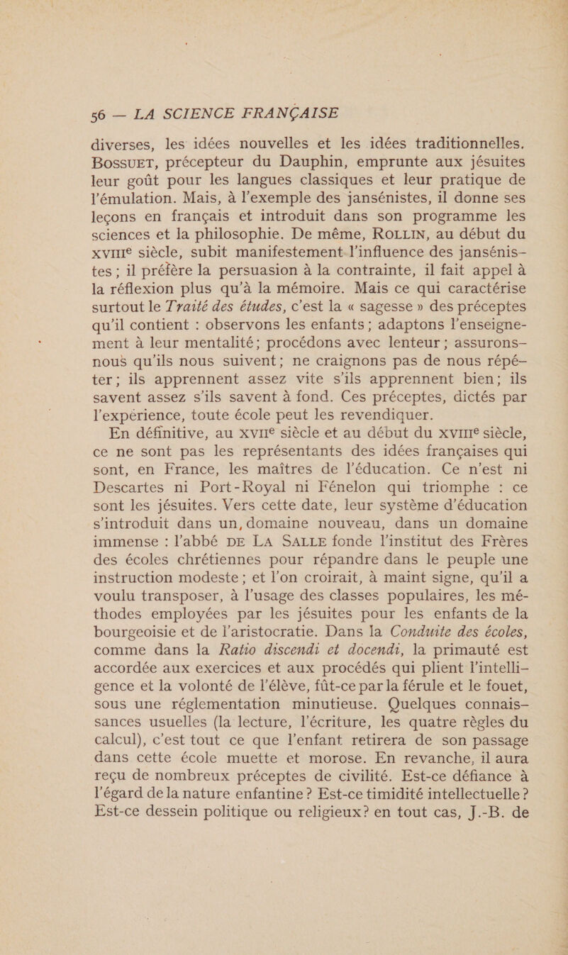 diverses, les idées nouvelles et les idées traditionnelles, BossueT, précepteur du Dauphin, emprunte aux jésuites leur goût pour les langues classiques et leur pratique de l’'émulation. Mais, à l'exemple des jansénistes, il donne ses leçons en français et introduit dans son programme les sciences et la philosophie. De même, ROLLIN, au début du xvrie siècle, subit manifestement l'influence des jansénis- tes ; il préfère la persuasion à la contrainte, il fait appel à la réflexion plus qu'à la mémoire. Mais ce qui caractérise surtout le Traité des études, c'est la « sagesse » des préceptes qu'il contient : observons les enfants ; adaptons l'enseigne- ment à leur mentalité; procédons avec lenteur ; assurons- nous qu'ils nous suivent; ne craignons pas de nous répé- ter ; ils apprennent assez vite s'ils apprennent bien; ils savent assez s'ils savent à fond. Ces préceptes, dictés par l'expérience, toute école peut les revendiquer. En définitive, au xvire siècle et au début du xvrrre siècle, ce ne sont pas les représentants des idées françaises qui sont, en France, les maîtres de l'éducation. Ce n’est ni Descartes ni Port-Royal n1 Fénelon qui triomphe : ce sont les jésuites. Vers cette date, leur système d'éducation s'introduit dans un, domaine nouveau, dans un domaine immense : l'abbé DE LA SALLE fonde l'institut des Frères des écoles chrétiennes pour répandre dans le peuple une instruction modeste ; et l'on croirait, à maint signe, qu'il a voulu transposer, à l'usage des classes populaires, les mé- thodes employées par les jésuites pour les enfants de la bourgeoisie et de l'aristocratie. Dans la Conduite des écoles, comme dans la Ratho discendi et docendi, la primauté est accordée aux exercices et aux procédés qui plient l’intelli- gence et la volonté de l'élève, fût-ce par la férule et le fouet, sous une réglementation minutieuse. Quelques connais- sances usuelles (la lecture, l'écriture, les quatre règles du calcul), c'est tout ce que l'enfant retirera de son passage dans cette école muette et morose. En revanche, il aura reçu de nombreux préceptes de civilité. Est-ce défiance à l'égard de la nature enfantine ? Est-ce timidité intellectuelle ? Est-ce dessein politique ou religieux? en tout cas, J.-B. de à
