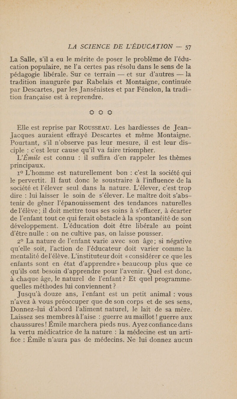 La Salle, s’il a eu le mérite de poser le problème de l'édu- cation populaire, ne l’a certes pas résolu dans le sens de la _ pédagogie libérale. Sur ce terrain — et sur d’autres — la tradition inaugurée par Rabelais et Montaigne, continuée par Descartes, par les Jansénistes et par Fénelon, la tradi- tion française est à reprendre. Elle est reprise par ROUSSEAU. Les hardiesses de Jean- Jacques auraient effrayé Descartes et même Montaigne. Pourtant, s’il n'observe pas leur mesure, il est leur dis- ciple : c'est leur cause qu'il va faire triompher. L'Émile est connu : il suffira d'en rappeler les thèmes principaux. 1° L'homme est naturellement bon : c’est la société qui le pervertit. Il faut donc le soustraire à l'influence de la société et l’élever seul dans la nature. L'élever, c’est trop dire : lui laisser le soin de s'élever. Le maître doit s’abs- tenir de gêner l'épanouissement des tendances naturelles de l'élève; 1l doit mettre tous ses soins à s’effacer, à écarter de l'enfant tout ce qui ferait obstacle à la spontanéité de son développement. L'éducation doit être libérale au point d’être nulle : on ne cultive pas, on laisse pousser. 2° La nature de l'enfant varie avec son âge; si négative qu'elle soit, l’action de l’éducateur doit varier comme la mentalité de l'élève. L’instituteur doit «considérer ce que les enfants sont en état d'apprendre» beaucoup plus que ce qu'ils ont besoin d'apprendre pour l'avenir. Quel est donc, à chaque âge, le naturel de l'enfant ? Et quel programme. quelles méthodes lui conviennent ? Jusqu'à douze ans, l'enfant est un petit animal : vous n'avez à vous préoccuper que de son corps et de ses sens, Donnez-lui d’abord l'aliment naturel, le lait de sa mère. Laissez ses membres à l'aise : guerre au maillot ! guerre aux chaussures! Émile marchera pieds nus. Ayez confiance dans la vertu médicatrice de la nature : la médecine est un arti- fice : Émile n'aura pas de médecins. Ne lui donnez aucun