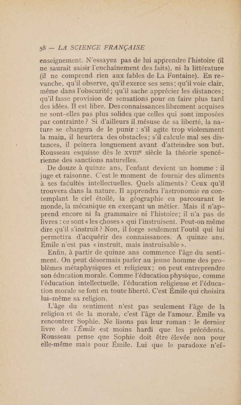 enseignement. N’essayez pas de lui apprendre l’histoire (il ne saurait saisir l'enchaînement des faits), ni la littérature (Gi ne comprend rien aux fables de La Fontaine). En re- vanche, qu'il observe, qu'il exerce ses sens; qu'il voie clair, même dans l’obscurité; qu'il sache apprécier les distances; qu'il fasse provision de sensations pour en faire plus tard des idées. Il est libre. Des connaissances librement acquises ne sont-elles pas plus solides que celles qui sont imposées par contrainte ? Si d’ailleurs il mésuse de sa liberté, la na- ture se chargera de le punir : s’il agite trop violemment la main, il heurtera des obstacles: s’il calcule mal ses dis- tances, il peinera longuement avant d’atteindre son but. Rousseau esquisse. dès le xvirre siècle la théorie spencé- rienne des sanctions naturelles. De douze à quinze ans, l'enfant devient un homme : il juge et raisonne. C'est le moment de fournir des aliments à ses facultés intellectuelles. Quels aliments? Ceux qu'il trouvera dans la nature. l apprendra l'astronomie en con- templant le ciel étoilé, la géographie en parcourant le monde, la mécanique en exerçant un métier. Mais il n’ap- prend encore ni la grammaire ni l’histoire; il n’a pas de livres : ce sont « les choses » qui l’instruisent. Peut-on même dire qu'il s'instruit ? Non, il forge seulement l’outil qui lui permettra d'acquérir des connaissances. À quinze ans, Émile n’est pas «instruit, mais instruisable ». Enfin, à partir de quinze ans commence l’âge du senti- ment. On peut désormais parler au jeune homme des pro- blèmes métaphysiques et religieux; on peut entreprendre son éducation morale. Comme l’éducation physique, comme l'éducation intellectuelle, l'éducation religieuse et l’éduca- tion morale se font en toute liberté. C’est Émile qui choisira lui-même sa religion. L'âge du sentiment n’est pas seulement l’âge de la religion et de la morale, c’est l’âge de l'amour. Émile va rencontrer Sophie. Ne lisons pas leur roman : le dernier livre de l'Émile est moins hardi que les précédents. Rousseau pense que Sophie doit être élevée non pour elle-même mais pour Émile. Lui que le paradoxe n’ef-