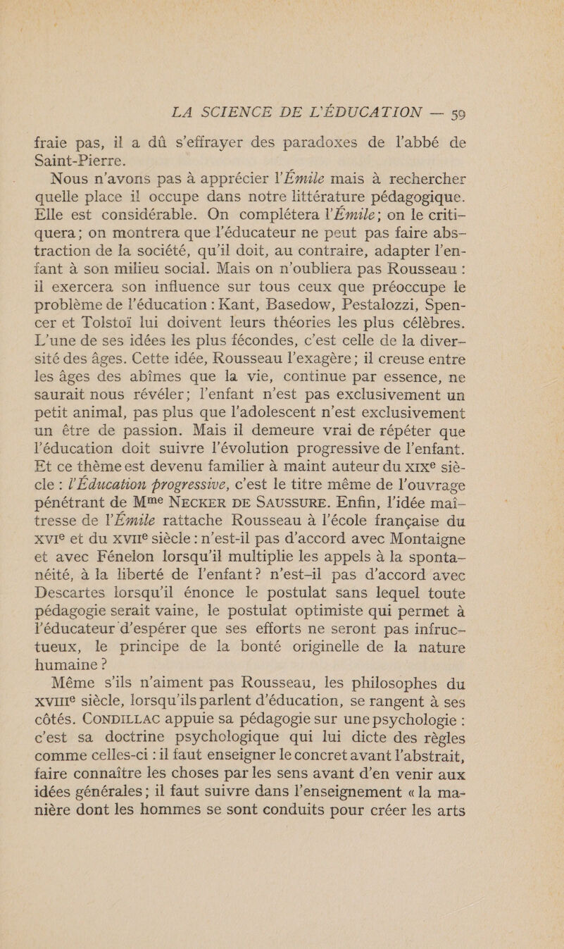 fraie pas, il a dû s’effrayer des paradoxes de l'abbé de Saint-Pierre. Nous n'avons pas à apprécier l'Émile mais à rechercher quelle place il occupe dans notre littérature pédagogique. Elle est considérable. On complétera l'Émile; on le criti- quera ; on montrera que l'éducateur ne peut pas faire abs- traction de la société, qu'il doit, au contraire, adapter l’en- tant à son milieu social. Mais on n’oubliera pas Rousseau : il exercera son influence sur tous ceux que préoccupe le problème de l'éducation : Kant, Basedow, Pestalozzi, Spen- cer et Tolstoï lui doivent leurs théories les plus célèbres. L'une de ses idées les plus fécondes, c'est celle de la diver- sité des âges. Cette idée, Rousseau l’exagère; il creuse entre les âges des abîmes que la vie, continue par essence, ne saurait nous révéler; l'enfant n'est pas exclusivement un petit animal, pas plus que l'adolescent n’est exclusivement un être de passion. Mais il demeure vrai de répéter que l'éducation doit suivre l’évolution progressive de l’enfant. Et ce thèmeest devenu familier à maint auteur du x1x® siè- cle : l'Éducation progressive, c'est le titre même de l'ouvrage pénétrant de Mme NECKER DE SAUSSURE. Enfin, l’idée maïi- tresse de l’'Émile rattache Rousseau à l’école française du xvIe et du xvrIe siècle : n'est-il pas d'accord avec Montaigne et avec Fénelon lorsqu'il multiplie les appels à la sponta- néité, à la liberté de l'enfant? n'est-il pas d'accord avec Descartes lorsqu'il énonce le postulat sans lequel toute pédagogie serait vaine, le postulat optimiste qui permet à l’éducateur d'espérer que ses efforts ne seront pas infruc- tueux, le principe de la bonté originelle de la nature humaine ? Même s'ils n'aiment pas Rousseau, les philosophes du xvirIe siècle, lorsqu'ils parlent d'éducation, se rangent à ses côtés. CONDILLAC appuie sa pédagogie sur une psychologie : c'est sa doctrine psychologique qui lui dicte des règles comme celles-ci : 1l faut enseigner le concret avant l’abstrait, faire connaître les choses par les sens avant d’en venir aux idées générales ; 1l faut suivre dans l’enseignement «la ma- nière dont les hommes se sont conduits pour créer les arts